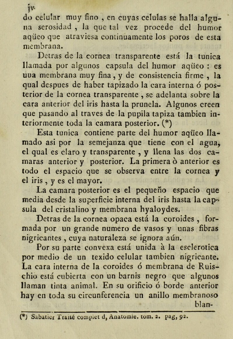 jv. do celular muy fino , en cuyas células se halla algu- na serosidad , la que tal vez procede dcl humor aqüeo que atraviesa continuamente los poros de esta membrana. Detras de la cornea transparente está la túnica llamada por algunos capsula del humor aqüeo : es uua membrana muy fina, y de consistencia firme , la qual después de haber tapizado la cara interna ó pos- terior de la cornea transparente , se adelanta sobre la cara atuerior del iris hasta la prunela. Algunos creen que pasando al través de la pupila tapiza también in- teriormente toda la camara posterior. (*) Esta túnica contiene parte del humor aqüeo lla- mado asi por la semejanza que tiene con el agua, el qual es claro y transparente , y llena las dos cá- maras anterior y posterior. La primera b anterior es todo el espacio que se observa entre la cornea y el iris , y es el mayor. La camara posterior es el pequeño espacio que media desde la superficie interna del iris hasta la cap'* sula del cristalino y membrana hyaloydes. Detras de la cornea opaca está la coroides , for- mada por un grande numero de vasos y unas fibras nigricantes , cuya naturaleza se ignora aún. Por su parte convexa está unida á la esclerótica por medio de un texido celular también nigricante. La cara interna de la coroides ó membrana de Ruis- chiü está cubierta con un barnis negro que algunos llaman tinta animal. En su orificio ó borde anterior hay en toda su circunferencia un anillo membranoso blan- ca) Sabatici Tiaiié coaipiet d, Anatüinie. tom. 2. pag, 92.