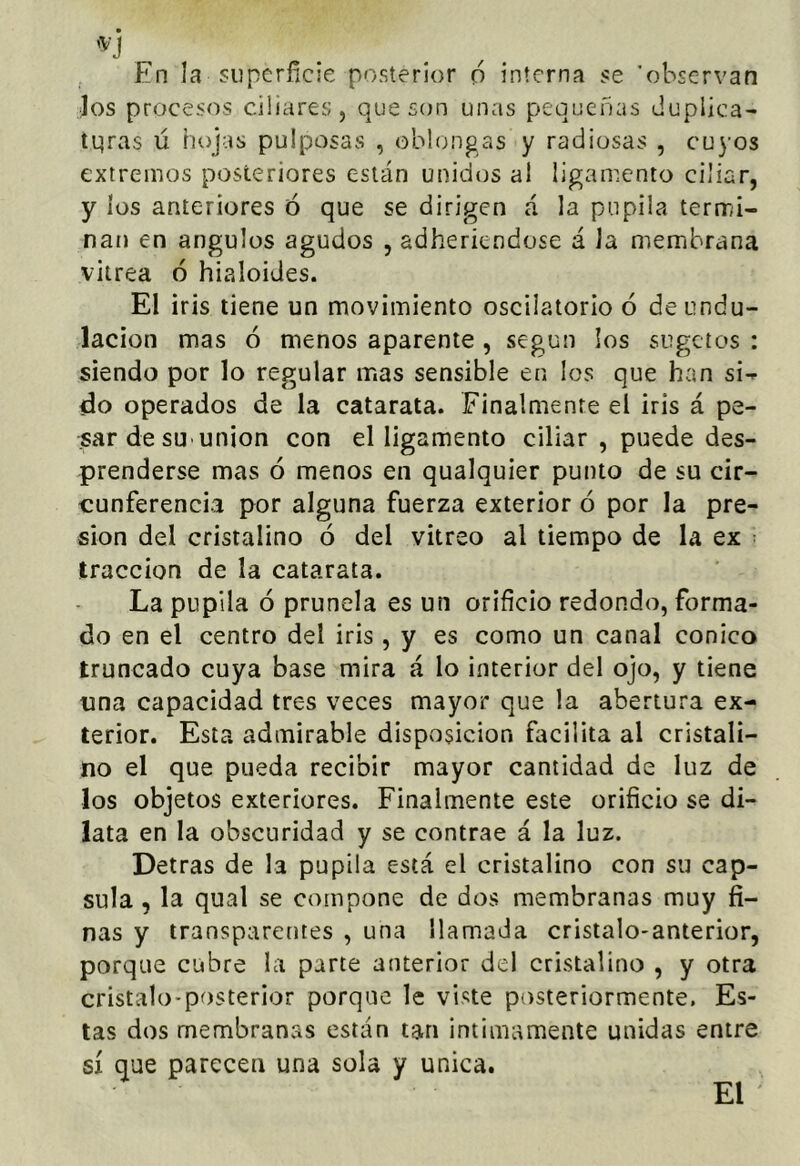 jos procesos ciliares, que son unas pequeñas duplica- tqras ü hojas pulposas , oblongas y radiosas , cuyos extremos posteriores están unidos al ligamento ciliar, y los anteriores ó que se dirigen á la pupila termi- nan en ángulos agudos , adheriendose á Ja membrana vitrea ó hialoides. El iris tiene un movimiento oscilatorio ó de undu- lación mas ó menos aparente , según los sugetos : siendo por lo regular mas sensible en los que han si- do operados de la catarata. Finalmente el iris á pe- sar de sU'unión con el ligamento ciliar , puede des- prenderse mas ó menos en qualquier punto de su cir- cunferencia por alguna fuerza exterior ó por la pre- sión del cristalino ó del vitreo al tiempo de la ex • tracción de la catarata. La pupila ó prunela es un orificio redondo, forma- do en el centro del iris , y es como un canal conico truncado cuya base mira á lo interior del ojo, y tiene una capacidad tres veces mayor que la abertura ex- terior. Esta admirable disposición facilita al cristali- no el que pueda recibir mayor cantidad de luz de los objetos exteriores. Finalmente este orificio se di- lata en la obscuridad y se contrae á la luz. Detras de la pupila está el cristalino con su cap- sula , la qual se compone de dos membranas muy fi- nas y transparentes , una llamada cristalo-anterior, porque cubre la parte anterior del cristalino , y otra cristalo-posterior porque le viste posteriormente. Es- tas dos membranas están tan intimamente unidas entre sí que parecen una sola y única. El