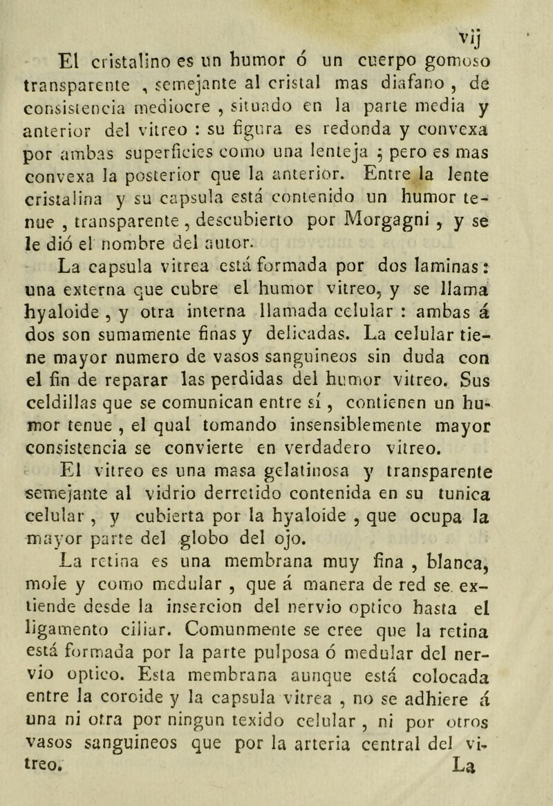 El cristalino es un humor ó un cuerpo gomoso transparente , semejante al cristal mas diafano , de consistencia mediocre , situado en la parte media y anterior del vitreo : su figura es redonda y convexa por ambas superficies como una lenteja ^ pero es mas convexa la posterior que la anterior. Entre la lente cristalina y su capsula está contenido un humor te- nue , transparente , descubierto por Morgagni , y se le dio el nombre del autor. La capsula vitrea está formada por dos laminas: una externa que cubre el humor vitreo, y se llama hyaloide , y otra interna llamada celular : ambas á dos son sumamente finas y delicadas. La celular tie- ne mayor numero de vasos sanguíneos sin duda con el fin de reparar las perdidas del humor vitreo. Sus celdillas que se comunican entre sí, contienen un hu- mor tenue , el qual tomando insensiblemente mayor consistencia se convierte en verdadero vitreo. El vitreo es una masa gelatinosa y transparente semejante al vidrio derretido contenida en su túnica celular , y cubierta por la hyaloide , que ocupa la mayor parre del globo del ojo. La retina es una membrana muy fina , blanca, mole y como medular , que á manera de red se ex- tiende desde la inserción del nervio optico hasta el ligamento ciliar. Comunmente se cree que la retina está formada por la parte pulposa ó medular del ner- vio Optico. Esta membrana aunque está colocada entre la coroide y la capsula vitrea , no se adhiere á una ni otra por ningún lexido celular , ni por otros vasos sanguíneos que por la arteria central dcI vi- treo. La
