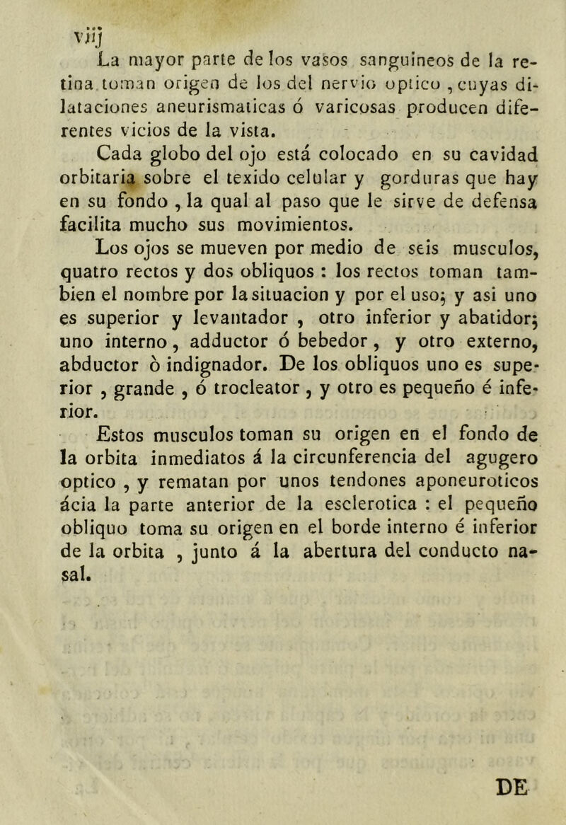 VJIJ La mayor parte délos vasos sanguíneos de la re- tina toman origen de los del nervio opiico , cuyas di- lataciones aneurismaticas ó varicosas producen dife- rentes vicios de la vista. Cada globo del ojo está colocado en su cavidad orbitaria sobre el texido celular y gorduras que hay en su fondo , la qual al paso que le sirve de defensa facilita mucho sus movimientos. Los ojos se mueven por medio de seis músculos, quatro rectos y dos obliquos : los rectos toman tam- bién el nombre por la situación y por el uso^ y asi uno es superior y levantador , otro inferior y abatidor; uno interno, adductor ó bebedor, y otro externo, abductor ó indignador. De los obliquos uno es supe- rior , grande , ó trocleator , y otro es pequeño é infe- rior. Estos músculos toman su origen en el fondo de la órbita inmediatos á la circunferencia del agugero Optico , y rematan por unos tendones aponeuroticos ácia la parte anterior de la esclerótica : el pequeño obliquo toma su origen en el borde interno é inferior de la órbita , junto á la abertura del conducto na- sal.