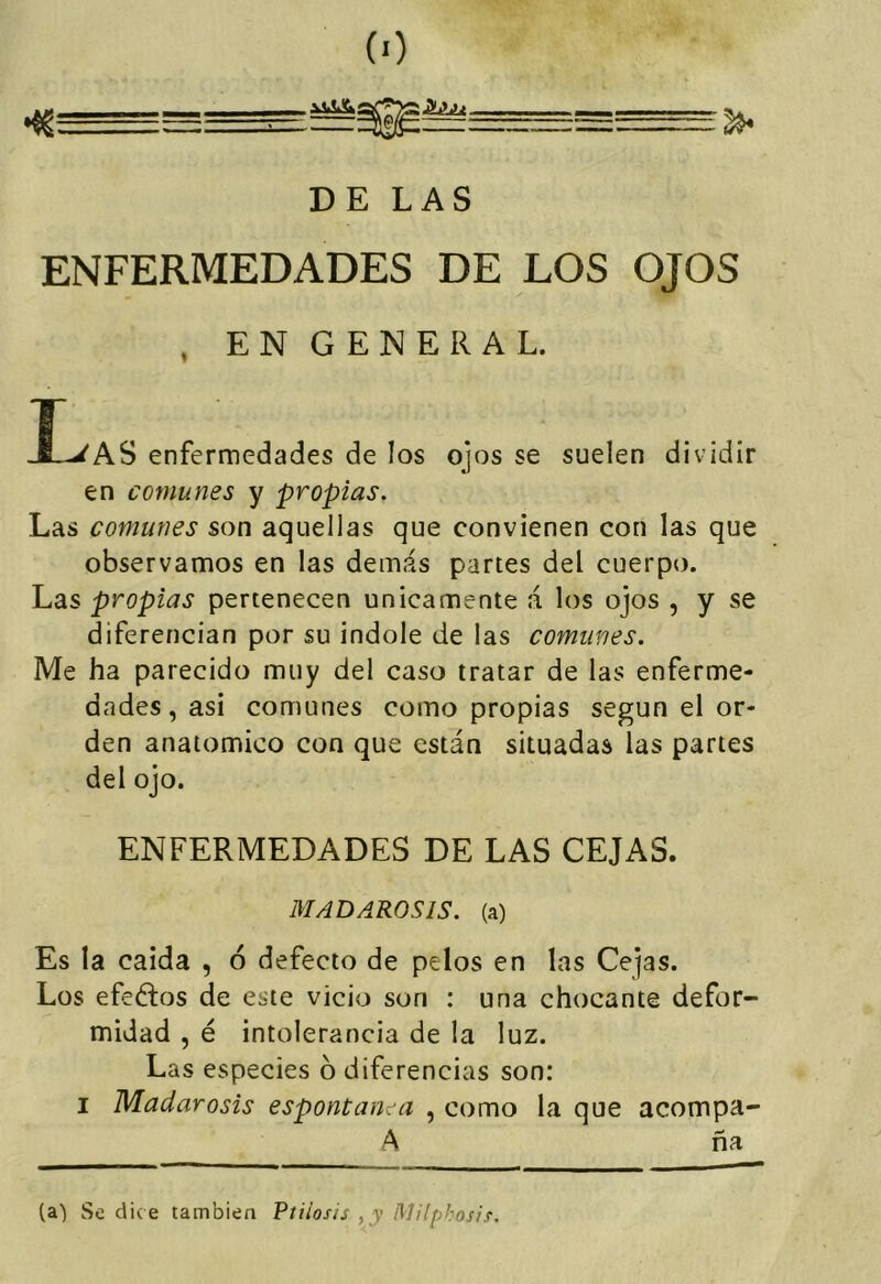 DE LAS ENFERMEDADES DE LOS OJOS , EN GENERAL. I-^AS enfermedades de los ojos se suelen dividir en comunes y propias. Las comunes son aquellas que convienen con las que observamos en las demás partes del cuerpo. Las propias pertenecen únicamente á los ojos , y se diferencian por su Índole de las comunes. Me ha parecido muy del caso tratar de las enferme- dades , asi comunes como propias según el or- den anatómico con que están situadas las partes del ojo. ENFERMEDADES DE LAS CEJAS. MADAROSIS. (a) Es la caída , ó defecto de pelos en las Cejas. Los efeélos de este vicio son : una chocante defor- midad , é intolerancia de la luz. Las especies 6 diferencias son: I Madarosis espontanea , como la que acompa- A ña (a) Se dice también Ptiiosis , y ñlilpbosif.