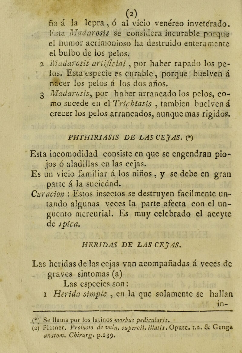 ñ:i á ía lepra, o al vicio venéreo inveterado. Esta Madarosis se considera incurable porque el humor acrimonioso ha destruido enteramente el bulbo de los pelos. 2 Madarosis artijhial , por haber rapado los pe- los. Esta especie es curable, porque buelven á nacer los pelos á los dos años. 3 Madarosis^ por haber arrancado los pelos, co- mo sucede en el Trichiasis , también buelven á crecer los pelos arrancados, aunque mas rigidos. PHTHIRIASIS DE LAS CEJAS, i*) Esta incomodidad consiste en que se engendran pio- jos ó aladillas en las cejas. Es un vicio familiar á los niños , y se debe en gran parte á la suciedad. Curación : Estos insectos se destruyen fácilmente un- tando algunas veces la parte afecta con el un- güento mercurial. Es muy celebrado el aceyte de ¿pica. HERIDAS DE LAS CEJAS. Las heridas de las cejas van acompañadas á veces de graves sintomas (a) Las especies son: I Herida simple , en la que solamente se hallan in- (*■) Se llama por los latinos rnorbus pedicularis, (a) Platner. Prolusio de vuln. supercil, iUatis. Opuse, t.2. {inutom. Chirurg, p.239.