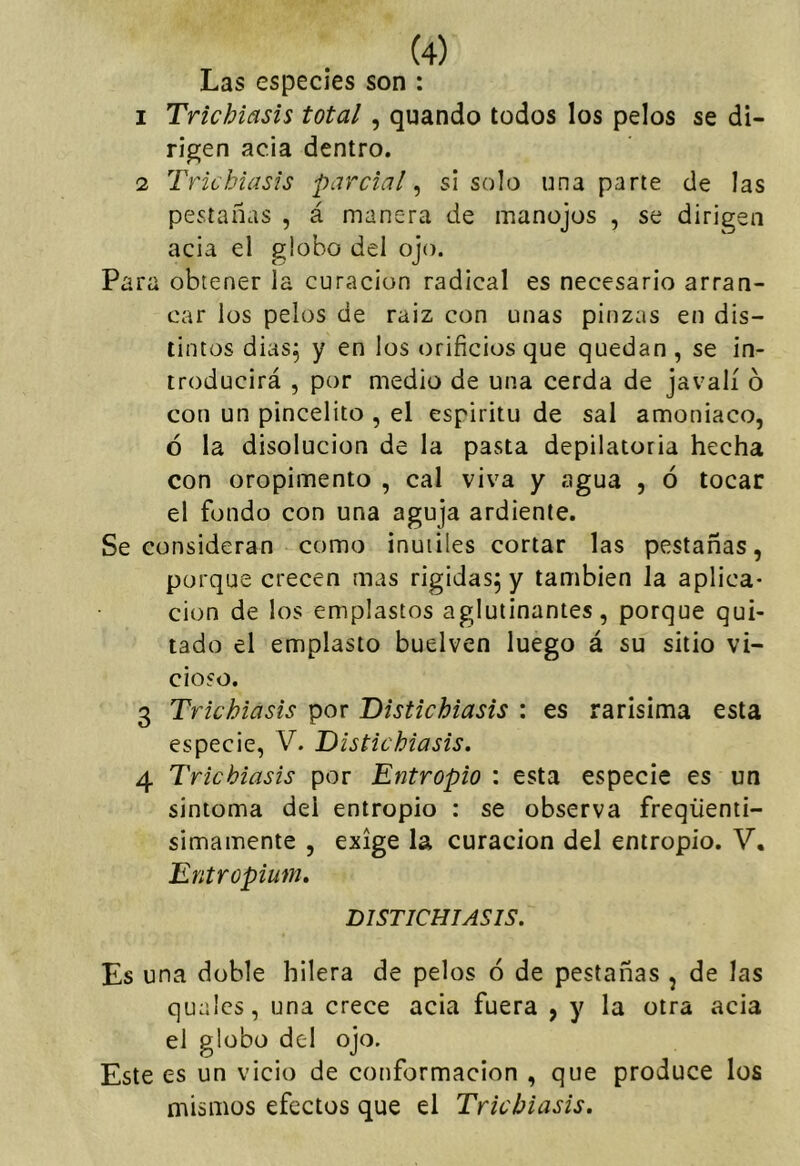 Las especies son : 1 Trichiasis total, quando todos los pelos se di- rigen acia dentro. 2 Trichiasis parcial^ si solo una parte de las pestañas , á manera de manojos , se dirigen acia el globo del ojo. Para obtener la curación radical es necesario arran- car los pelos de raiz con unas pinzas en dis- tintos dias^ y en los orificios que quedan , se in- troducirá , por medio de una cerda de javalí ó con un pincelito , el espíritu de sal amoniaco, ó la disolución de la pasta depilatoria hecha con oropimento , cal viva y agua , ó tocar el fondo con una aguja ardiente. Se consideran como inútiles cortar las pestañas, porque crecen mas rígidas^ y también la aplica- ción de los emplastos aglutinantes, porque qui- tado el emplasto buelven luego á su sitio vi- cioso. 3 Trichiasis por Distichiasis : es rarísima esta especie, V. Distichiasis, 4 Trichiasis por Entropio : esta especie es un sintoma del entropio : se observa freqüenii- simamente , exige la curación del entropio. V. Entropium, DISTICHIASIS. Es una doble hilera de pelos ó de pestañas , de las qualcs, una crece acia fuera , y la otra acia el globo del ojo. Este es un vicio de conformación , que produce los mismos efectos que el Trichiasis.