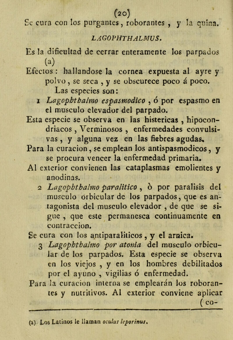 Se cura con los purgantes, roborantes , y la quina. LAGOPHTHALMUS, Es la dificultad de cerrar enteramente los parpados (a) Efectos: hallándose la cornea expuesta al ayre y polvo, se seca , y se obscurece poco á poco. Las especies son: 1 Lagophtbalmo espasmodico , ó por espasmo en el músculo elevador del parpado. Esta especie se observa en las histéricas , hipocon- driacos , Verminosos , enfermedades convulsi- vas , y alguna vez en las fiebres agudas. Para la curación, se emplean los antispasmodicos, y se procura vencer la enfermedad primaria. Al exterior convienen las cataplasmas emolientes y anodinas. 2 Lagophtbalmo paralitico ^ b por parálisis del músculo orbicular de los parpados, que es an- tagonista del músculo elevador , de que se si- gue , que este permanesca continuamente en contracción. ge cura con los antiparaliticos , y el arnica. 3 Lagophtbalmo por atonía del músculo orbicu- lar de los parpados. Esta especie se observa en los viejos , y en los hombres debilitados por el ayuno , vigilias ó enfermedad. Para la curación interna se emplearán los roboran- tes y nutritivos. Al exterior conviene aplicar ( co- ta) Los Latinos le llaman oculus leporinus.