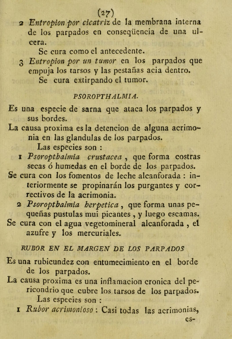 2 Entropion por cicatriz de la membrana interna de los parpados en conseqüencia de una ul- cera. Se cura como el antecedente. 3 Entropion por un tumor en los parpados que empuja los tarsos y las pestañas acia dentro. Se cura extirpando el tumor. PSOROPTHALMÍA. Es una especie de sarna que ataca los parpados y sus bordes. La causa próxima es la detención de alguna acrimo- nia en las glándulas de ios parpados. Las especies son : 1 Vsoropthalmia crustácea , que forma costras secas ó húmedas en el borde de los parpados. Se cura con los fomentos de leche alcanforada : in- teriormente se propinarán los purgantes y cor- rectivos de la acrimonia. 2 Vsoropthalmia herpetica , que forma unas pe- queñas pústulas mui picantes , y luego escamas. Se cura con el agua vegetomineral alcanforada , el azufre y los mercuriales. RUBOR EN EL MARGEN BE LOS PARPADOS Es una rubicundez con entumecimiento en el borde de los parpados. La causa próxima es una inflamación crónica del pe- ricondrio que cubre los tarsos de los parpados. Las especies son : I Eubor acrimonioso \ Casi todas las acrimonias,