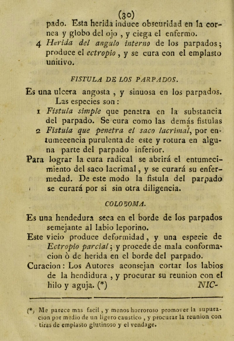 .(so) pado. Esta herida induce obscuridad en la cor- nea y globo del ojo , y ciega el enfermo. Htírida del ángulo interno de los parpados; produce el ectropio , y se cura con el emplasto unitivo. FISTULA BE LOS PARPADOS. Es una ulcera angosta , y sinuosa en los parpados. Las especies son: 1 Fístula simple que penetra en la substancia del parpado. Se cura como las demás fístulas 2 Fístula que penetra el saco lacrima'l.^ por en- tumecencia purulenta de este y rotura en algu- na parte del parpado inferior. Para lograr la cura radical se abrirá el entumeci- miento del saco lacrimal, y se curará su enfer- medad. De este modo la fístula del parpado < se curará por si sin otra diligencia. COLOmMA. Es una hendedura seca en el borde de los parpados semejante al labio leporino. Este vicio produce deformidad, y una especie de Ectropio parcial; y procede de mala conforma- ción ó de herida en el borde del parpado. Curación; Los Autores aconsejan cortar los labios de la hendidura , y procurar su reunión con el hilo y aguja. (*) 'NIC- (*j Me parece mas fácil , y menos horroroso promover la supura- ción por medio de un ligero caustico , y procurar la reunión con tiras de emplasto glutinoso y el vendage.