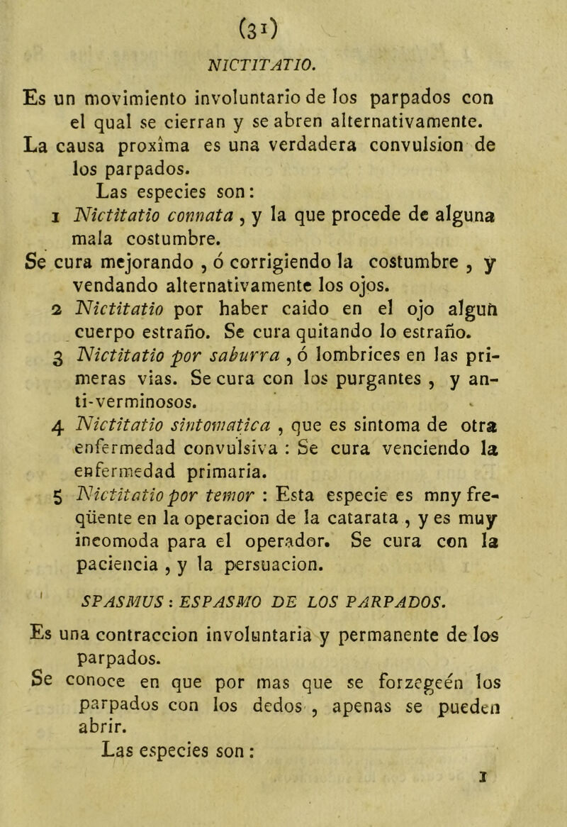 NICTITATIO. Es un movimiento involuntario de los parpados con el qual se cierran y se abren alternativamente. La causa próxima es una verdadera convulsión de los parpados. Las especies son: 1 Nictitatio connata , y la que procede de alguna mala costumbre. Se cura mejorando , ó corrigiendo la costumbre , y vendando alternativamente los ojos. 2 Nictitatio por haber caido en el ojo alguíi cuerpo estraño. Se cura quitando lo estraño. 3 Nictitatio por saburra , ó lombrices en las pri- meras vias. Se cura con los purgantes , y an- ti-verminosos. 4 Nictitatio sintomática , que es sintoma de otra enfermedad convulsiva : Se cura venciendo la enfermedad primaria. 5 Nictitatio por temor : Esta especie es mny fre- qüente en la operación de la catarata , y es muy incomoda para el operador. Se cura con la paciencia , y la pcrsuacion. ' SFASMUS : ESPASMO DE LOS PARPADOS. Es una contracción involuntaria y permanente de los parpados. Se conoce en que por mas que se forzcgeén los parpados con los dedos , apenas se pueden abrir. Las especies son: I