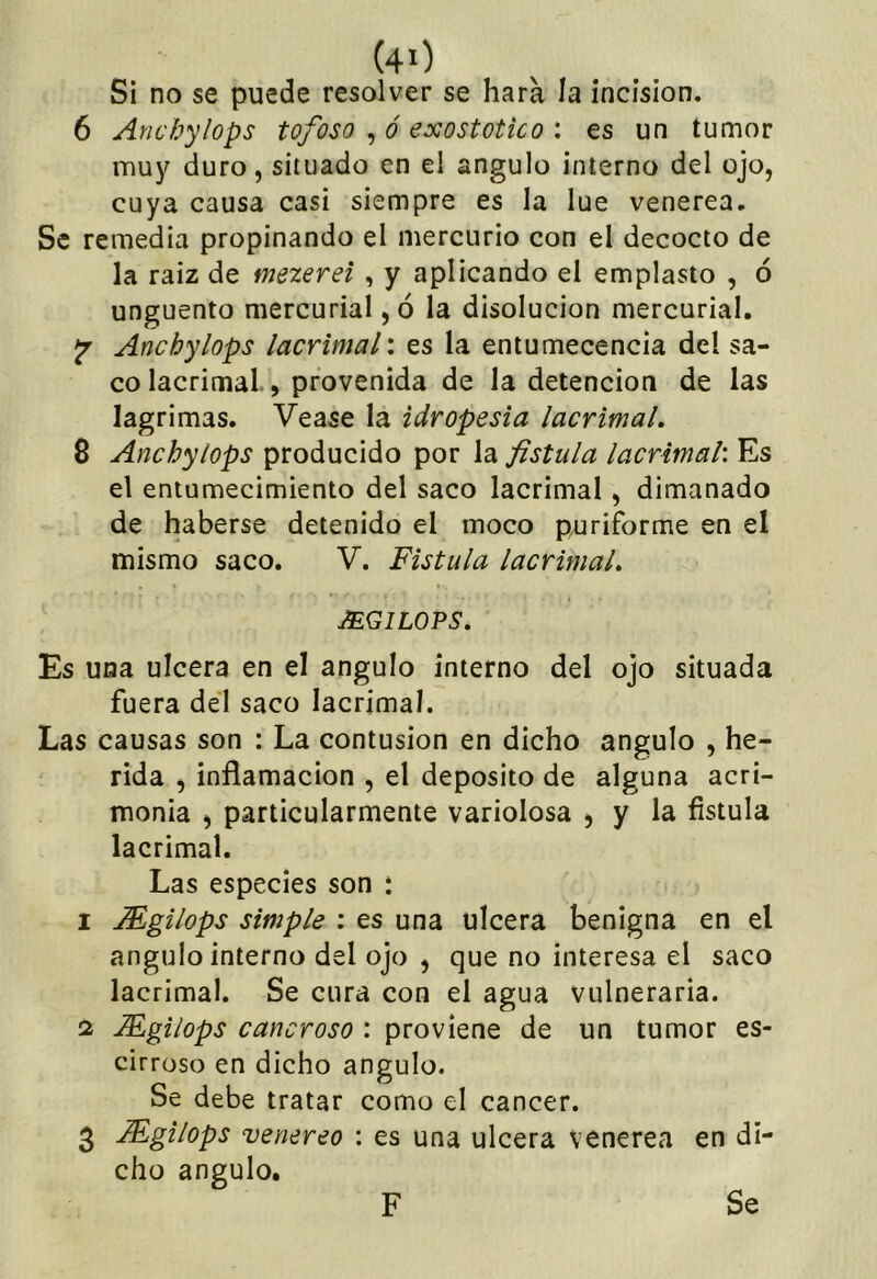 Si no se puede resolver se hara la incisión. 6 Ancbylops tofoso , ó exostotico : es un tumor muj^ duro, situado en el ángulo interno del ojo, cuya causa casi siempre es la lúe venerea. Se remedia propinando el mercurio con el decocto de la raiz de mezerei , y aplicando el emplasto , ó ungüento mercurial, ó la disolución mercurial. jr Ancbylops lacrimal', es la entumecencia del sa- co lacrimal., provenida de la detención de las lagrimas. Vease la idropesia lacrimal. 8 Ancbylops producido por la fístula lacrimal'. Es el entumecimiento del saco lacrimal, dimanado de haberse detenido el moco pajriforme en el mismo saco. V. Fístula lacrimal. MGILOPS. Es una ulcera en el ángulo interno del ojo situada fuera del saco lacrimal. Las causas son : La contusión en dicho ángulo , he- rida , inflamación , el deposito de alguna acri- monia , particularmente variolosa , y la fístula lacrimal. Las especies son : 1 Mgilops simple ; es una ulcera benigna en el ángulo interno del ojo , que no interesa el saco lacrimal. Se cura con el agua vulneraria. 2 Mgilops cancroso : proviene de un tumor es- cirroso en dicho ángulo. Se debe tratar como el cáncer. 3 Mgilops venereo : es una ulcera venerea en di- cho ángulo. Se F
