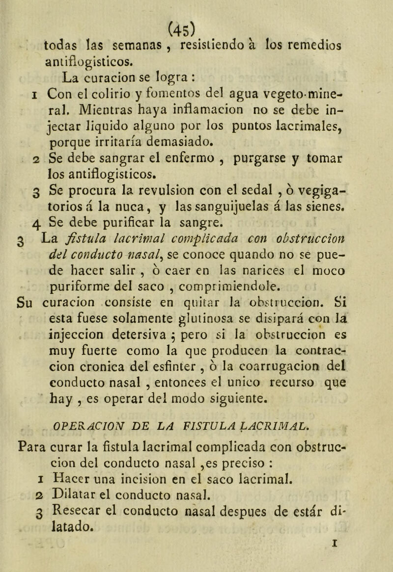 todas las semanas, resistiendo a los remedios aniiflogisticos. La curación se logra : 1 Con el colirio y fomentos del agua vegeto-mine- ral. Mientras haya inflamación no se debe in- jectar liquido alguno por los puntos lacrimales, porque irritaría demasiado. 2 Se debe sangrar el enfermo , purgarse y tomar los antiflogísticos. 3 Se procura la revulsión con el sedal , 6 vegiga- toriosá la nuca, y las sanguijuelas á las sienes. 4 Se debe purificar la sangre. 3 La fistula lacrimal complicada con obstrucción del conducto nasal^ se conoce quando no se pue- de hacer salir , b caer en las narices el moco puriforme del saco , comprimiéndole. Su curación consiste en quitar la obstrucción. Si esta fuese solamente glutinosa se disipará con la injeccion detersiva ^ pero si la obstrucción es muy fuerte como la que producen la contrac- ción crónica del esfinter , b la coarrugacion del conducto nasal , entonces el único recurso que hay , es operar del modo siguiente. OPERACION DE LA FISTULA LACRIMAL. Para curar la fistula lacrimal complicada con obstruc- ción del conducto nasal ,es preciso : 1 Hacer una incisión en el saco lacrimal. 2 Dilatar el conducto nasal. 3 Resecar el conducto nasal después de estar di- latado. I