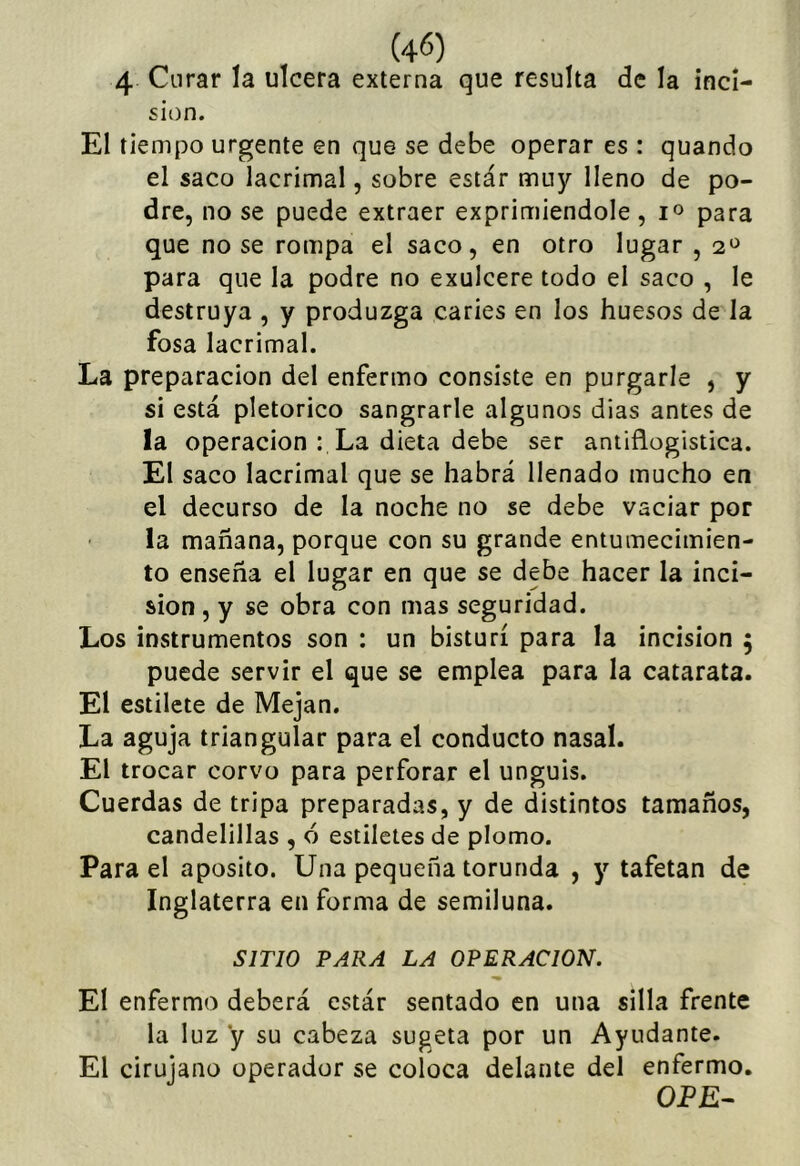 4 Curar la ulcera externa que resulta de la inci- sión. El tiempo urgente en que se debe operar es : quando el saco lacrimal, sobre estár muy lleno de po- dre, no se puede extraer exprimiéndole , para que no se rompa el saco, en otro lugar , 2^^ para que la podre no exulcere todo el saco , le destruya , y produzga caries en los huesos de la fosa lacrimal. La preparación del enfermo consiste en purgarle , y si está pletorico sangrarle algunos dias antes de la operación : La dieta debe ser aniiflogistica. El saco lacrimal que se habrá llenado mucho en el decurso de la noche no se debe vaciar por la mañana, porque con su grande entumecimien- to enseña el lugar en que se debe hacer la inci- sión , y se obra con mas seguridad. Los instrumentos son : un bisturí para la incisión ; puede servir el que se emplea para la catarata. El estilete de Mejan. La aguja triangular para el conducto nasal. El trocar corvo para perforar el unguis. Cuerdas de tripa preparadas, y de distintos tamaños, candelillas , 6 estiletes de plomo. Para el aposito. Una pequeña torunda , y tafetán de Inglaterra en forma de semiluna. SITIO PARA LA OPERACION. El enfermo deberá estár sentado en una silla frente la luz y su cabeza sugeta por un Ayudante. El ciruiano operador se coloca delante del enfermo. OPE-