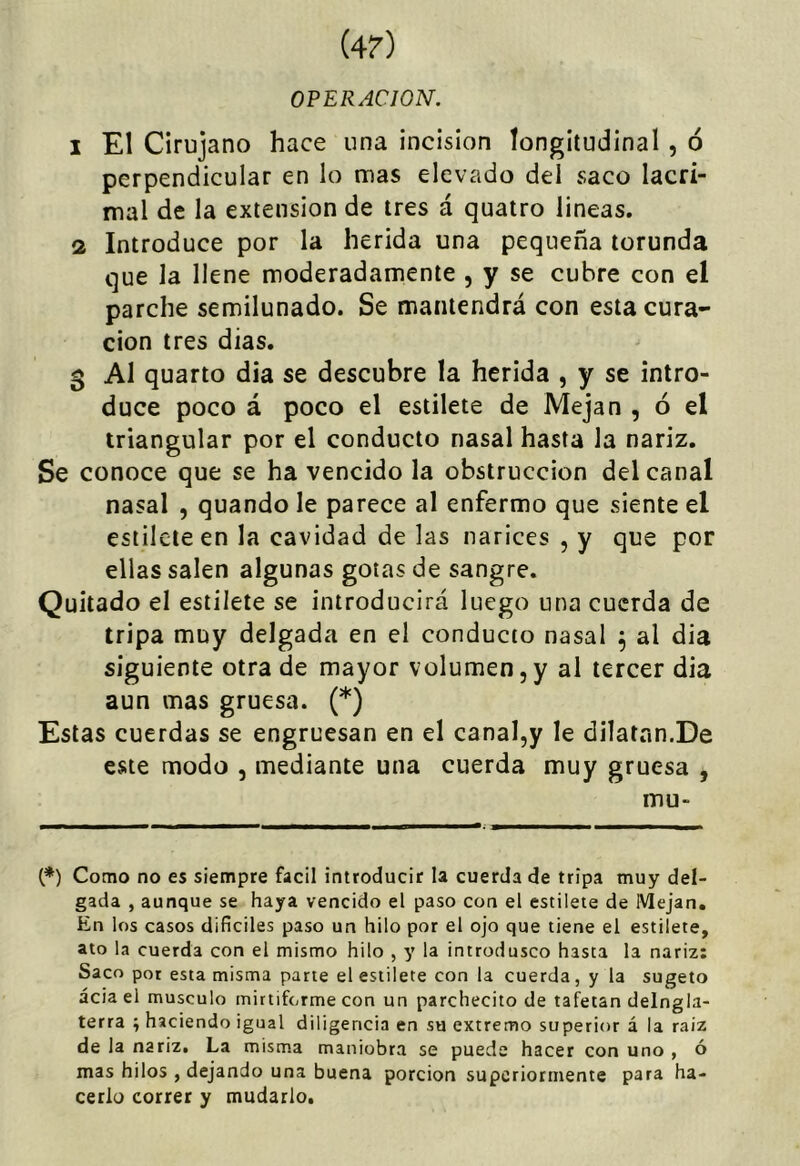 (4?) OPERACION. 1 El Cirujano hace una incisión longitudinal , ó perpendicular en lo mas elevado del saco lacri- mal de la extensión de tres á quairo lineas. 2 Introduce por la herida una pequeña torunda que la llene moderadamente , y se cubre con el parche semilunado. Se mantendrá con esta cura- ción tres dias. 5 Al quarto dia se descubre la herida , y se intro- duce poco á poco el estilete de Mejan , ó el triangular por el conducto nasal hasta la nariz. Se conoce que se ha vencido la obstrucción del canal nasal , quando le parece al enfermo que siente el estilete en la cavidad de las narices , y que por ellas salen algunas gotas de sangre. Quitado el estilete se introducirá luego una cuerda de tripa muy delgada en el conducto nasal ^ al dia siguiente otra de mayor volumen, y al tercer dia aun mas gruesa. (*) Estas cuerdas se engruesan en el canal,y le dilatan.De este modo , mediante una cuerda muy gruesa , mu- (*) Como no es siempre fácil introducir la cuerda de tripa muy del- gada , aunque se haya vencido el paso con el estilete de Mejan. En los casos difíciles paso un hilo por el ojo que tiene el estilete, ato la cuerda con el mismo hilo , y la introdusco hasta la nariz: Saco por esta misma parte el estilete con la cuerda, y la sugeto acia el músculo mirtiforme con un parchecito de tafetán delngla- terra ; haciendo igual diligencia en su extremo superior á la raiz de la nariz. La misma maniobra se puede hacer con uno , ó mas hilos , dejando una buena porción superiormente para ha- cerlo correr y mudarlo.