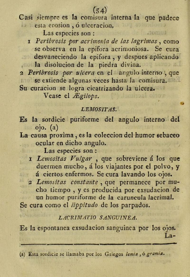 (S4) Casi siempre es la comisura interna la que padece esta erosión , ó ulceración. Las especies son : I Feribrosis por acrimonia de las lagrimas , como se observa en la epifora acrimoniosa. Se cura desvaneciendo la epifora , y después aplicando j la disolución de la piedra divina. ^ Feribrosis por ulcera en el ángulo interno , que se extiende algunas veces hasta la comisura. Su curación se logra cicatrizando la ulcera. Véase el Mgilops. LEMOSITAS. Es la sordicie puriforme del ángulo interno del ojo. (a) La causa próxima , es la colección del humor sebáceo ocular en dicho ángulo. Las especies son : 1 Lemositas Vulgar , que sobreviene á los que duermen mucho, á los viajantes por el polvo, y á ciertos enfermos. Se cura lavando los ojos. 2 Lemoiitas constante , que permanece por mu- cho tiempo , y es producida por exsudacion de un humor puriforme de la carúncula lacrimal. Se cura como el lippitudo de los parpados. LACRIMATIO SANGUINEA. Es la espontanea exsudacion sanguinca por los ojos. La- ta) Esta soidicis se llamaba por los Griegos lemia ,ógramia.