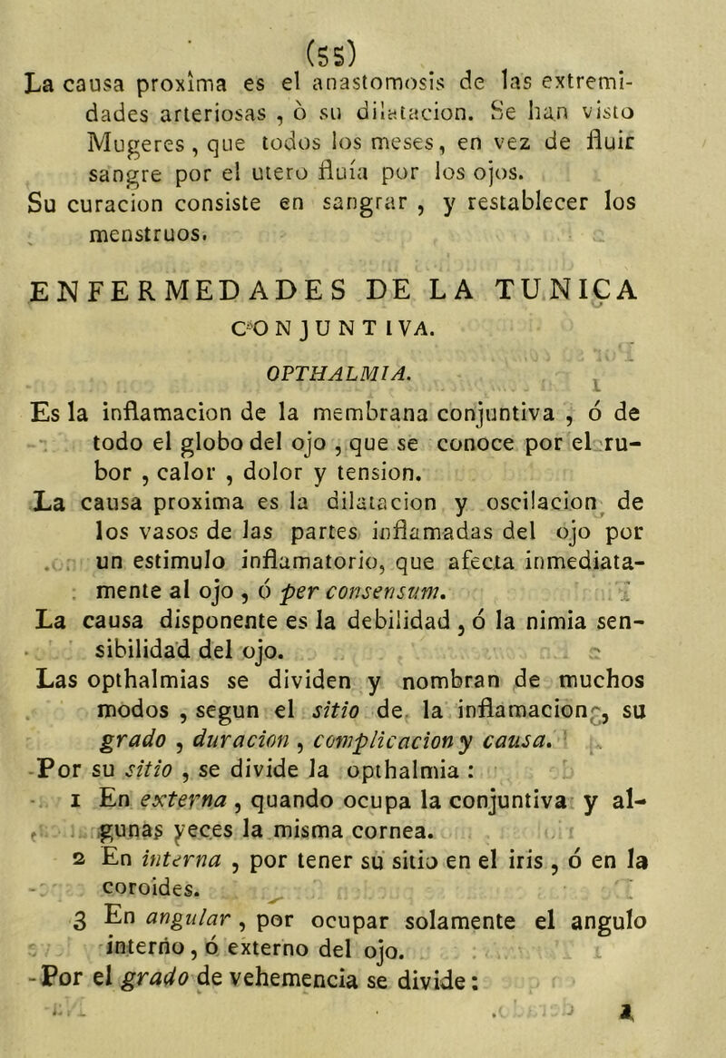 (ss) La causa próxima es el anastomosis de las extremi- dades arteriosas , ó su dilatación. Se han visto Mugeres,que todos los meses, en vez de fluir sangre por el útero fluía por los ojos. Su curación consiste en sangrar , y restablecer los menstruos. ENFERMEDADES DE LA TUNICA CO N J U N T l VA. OPTHALMIA. ^ Es la inflamación de la membrana conjuntiva , ó de  todo el globo del ojo , que se conoce por el ru- bor , calor , dolor y tensión. La causa próxima es la dilatación y oscilación^ de los vasos de las partes inflamadas del ojo por . . un estimulo inflamatorio, que afecta inmediata- . mente al ojo , ó per consensum, ' La causa disponente es la debilidad , ó la nimia sen- sibilidad del ojo. Las opthalmias se dividen y nombran de muchos modos , según el sitio de. la inflamación^;;, su grado 5 duración , complicación y causa* -Por su sitio , se divide Ja opthalmia : 1 En externa , quando ocupa la conjuntiva y al- f gimas y cees la misma cornea. 2 En interna , por tener su sitio en el iris , 6 en la coroides. ^ 3 En angular, por ocupar solamente el ángulo interno, ó externo del ojo. -Por el grado de vehemencia se divide:
