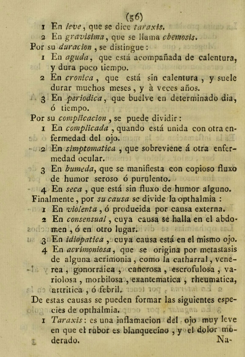 (S6) I En leve ^ que se dice taraxis, 3 En gravísima^ que se llama cheinosU, Por su duración , se distingue : 1 En aguda ^ que está acompañada de calentura, y dura poco tiempo. 2 En crónica , que está sin calentura , y suele durar muchos meses, y á veces años. 3 En periódica^ que buelve en determinado dia, ó tiempo. Por su complicación , se puede dividir: I En complicada , quando está unida con otra en- fermedad del ojo. * .2 En simptomatica , que sobreviene á otra enfer- medad ocular, 3 En húmeda^ que se manifiesta con copioso fluxo de humor seroso ó purulento, 4 En seca , que está sin flujto de humor alguno. Finalmente , por su causa se divide la opthalmia : 1 En violenta , ó producida por causa externa. 2 En consensual, cuya causa se halla en el abdo- men , ó en otro lugar, 3- En idiopatica cuya causa está en el mismo ojo. 4 En acrimoniosa, que se origina por metástasis de alguna acrimonia, como la catharral, vene-  rea , gonorrdica , caíicrosa , escrofulosa , va- riolosa , morbilosa , exantemática , rheumatica, artrítica , ó febril, ‘ » De estas causas se pueden formar las siguientes espe- cies de opthalmia, I TíírjAr/j-: es una Inflamación del ojo muy leve en que el rubor es blanquecino , y 'el dolor mo- derado. Na-
