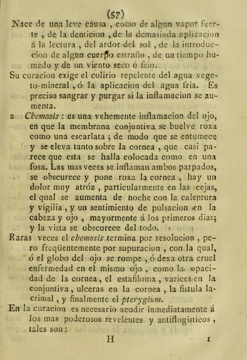 (5?) Nace de una leve causa , como de algún vapor fuer- te , de la dentición ,)de la demasiada aplicación á la lectura , del ardor del sol , de la introduc- ción de algún cuerflo estraño , de un tiempo hú- medo y de un viento seco o frío. Su curación exige el colirio repelente del agua vege- to-mineral , ó Ja aplicación del agua fria. Es preciso sangrar y purgar si la inflamación se au- menta. 2 Chemosis: es una vehemente inflamación del ojo, en que la membrana conjuntiva se buelve roxa como una escarlata 5 de modo que se entumece y se eleva tanto sobre la cornea , que casi pa- rece que esta se halla colocada como en una fosa. Las mas veces se inflaman ambos parpados, se obscurece y pone roxa la cornea , hay un dolor muy atroz , particularmente en las cejas, el qual se aumenta de noche con la calentura y vigilia , y un sentimiento de pulsación ¡en la cabeza y ojo , mayormente á los primeros dias^ y la vista se obscurece del todo. 5 ¡ Raras veces el c¿?emos¿s .termina por resolución , pe- ro freqüentemente por supuración , con la qual, ó el globo del ojo se rompe , ó dexa otra cruel enfermedad en el mismo ojo , como la. opaci- dad de la cornea , el estafiloma , varices en la conjuntiva, ulceras en la cornea , la fístula la- crimal , y fínalmente el pterygium. En la curación es necesario acudir inmediatamente á los mas poderosos revelentes y antiflogísticos , tales son: H I