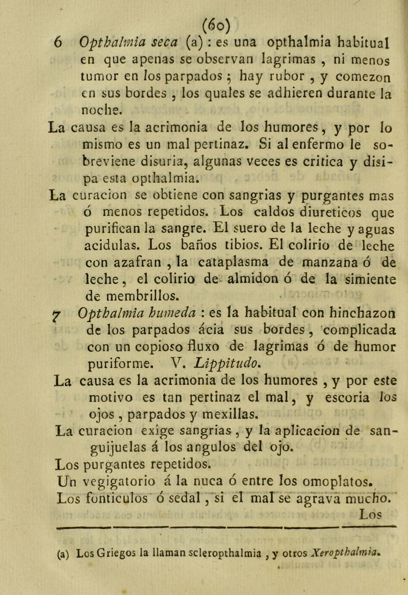 6 Opthalmia seca (a): es una opthalmia habitual en que apenas se observan lagrimas , ni menos tumor en los parpados ^ hay rubor , y comezón en sus bordes , los quales se adhieren durante la noche. La causa es la acrimonia de los humores, y por lo mismo es un mal pertinaz. Si al enfermo le so- breviene disuria, algunas veces es critica y disi- pa esta opthalmia. La curación se obtiene con sangrías y purgantes mas ó menos repetidos. Los caldos diuréticos que purifican la sangre. El suero de la leche yaguas acidulas. Los baños tibios. El colirio de leche con azafran , la cataplasma de manzana ó de leche, el colirio de almidón ó de la simiente de membrillos. jr Opthalmia húmeda : es la haEkual con hinchazón de los parpados ácia sus bordes, complicada con un copioso fluxo de lagrimas ó de humor puriforme. V. Lippitudo. La causa es la acrimonia de los humores , y por este motivo es tan pertinaz el mal, y escoria los ojos , parpados y mexillas. La curación exige sangrías , y la aplicación de san- guijuelas á los ángulos del ojo. Los purgantes repetidos. Un vegigatorio á la nuca ó entre los omoplatos. Los funticulos ó sedal ,'si el mal se agrava mucho. Los (a) Los Griegos la llaman scleropthalmia , y otros Xeropthalmh^