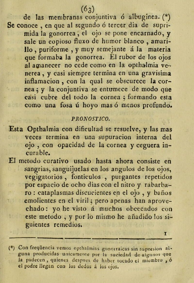 de las membranas conjuntiva ó albuginea, (*) Se conoce , en que al segundo ó tercer dia de supri- mida la gonorrea, el ojo se pone encarnado, y sale un copioso fíuxo de humor blanco , amari- llo , puriforme , y muy semejante á la materia que formaba la gonorrea. El rubor de los ojos al amanecer no cede como en la opihalmia ve-- nerea, y casi siempre termina en una gravisima inflamación , con la qual se obscurece la cor- nea 5 y la conjuntiva se entumece de modo que casi cubre del todo la cornea 5 formando esta como una fosa ú hoyo mas ó menos profundo. PRONOSTICO. Esta Opthalmia con dificultad se resuelve, y las mas veces termina en una supuración interna del ojo , con opacidad de la cornea y ceguera in- curable. El método curativo usado hasta ahora consiste en sangrías, sanguijuelas en los ángulos de los ojos, vegigalorios , fonticulos , purgantes repetidos por espacio de ocho dias con el nitro y rabárba- ro : cataplasmas discucienies en el ojo , y baños ' emolientes en el viril, pero apenas han aprove- chado: yo he visto á muchos obcecados con este método , y por lo mismo he añadido los si- guientes remedios. I (*) Con freqiiencia vemos opthalmias gonotraicas sin supresión al- guna producidas únicamente por la suciedad de algunos que la padecen , quienes después de haber locado el miembro , ó el podre llegan con los dedos á ios ojos.