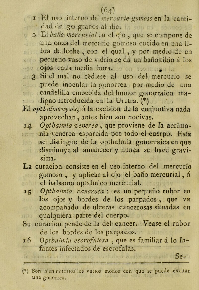 dad. de 30 granos al dia. 2 El baño mercurial en el ojo , que se compone de una onza del mercurio gomoso cocido en una li- bra de leche , con el qual , y por medio de un j . pequeño vaso de vidrio ^e d¿i un baño.tibio á los ojos cada media hora. ^ 3 Si el mal no cediese al uso del mercurio se puede inocular la gonorrea por medio de una candelilla embebida del humor gonorraico ma- ligno introducida en la Uretra. (*) El opthalmoxysis^ ó la excisión, de la conjuntiva nada aprovechan, antes bien son nocivas. 14 Optbalmla venerea , que proviene de ía acrimo- nia venerea esparcida por todo el cuerpo. Esta se distingue déla opthalmia gonorraica en que disminuye al amanecer y nunca se hace graví- sima. La curación consiste en el uso interno del mercurio gomoso , y aplicar al ojo el baño mercurial, ó el balsamo optalmico mercurial. 15 Opthalmia cancrosa : es un pequeño rubor en los ojos y bordes de los parpados , que va acompañado de ulceras cancerosas situadas en qualquiera parte del cuerpo. Su curación pende de la del cáncer. Vease el rubor de los bordes de los parpados. 16 Opthalmia escrofulosa , que es familiar á lo In- fantes infectados de escrófulas. Se- Son bien notorios los varios modos con que se puede ■excitac una gonorrea.