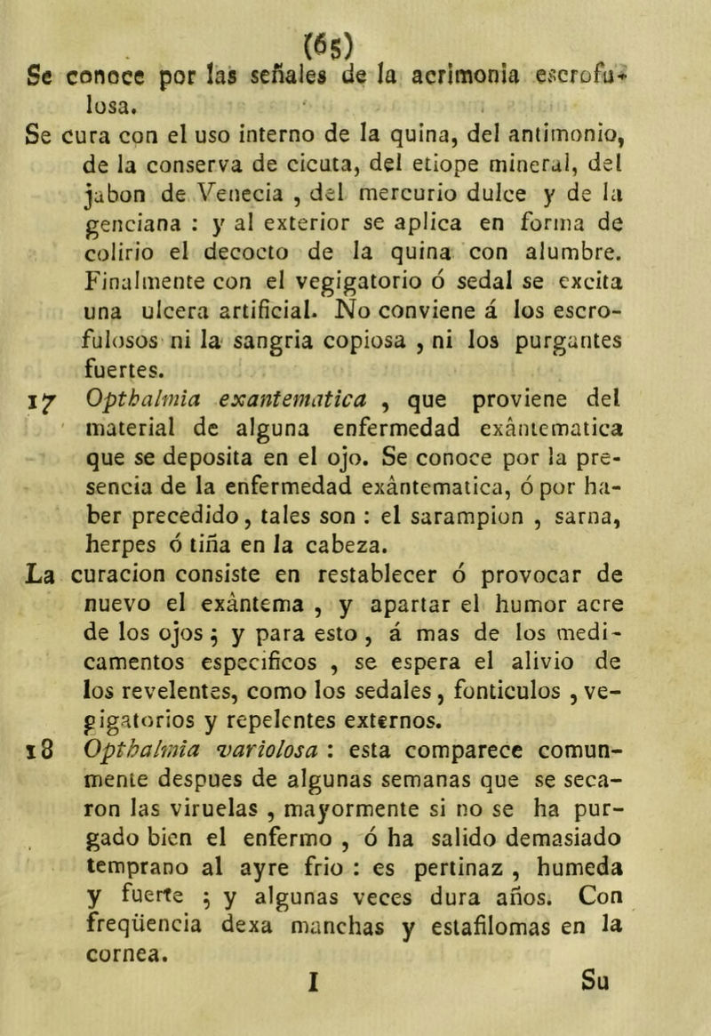 Se conoce por las señales de la acrimonia losa. Se cura con el uso interno de la quina, del antimonio, de la conserva de cicuta, del etiope mineral, del jabón de Venecia , del mercurio dulce y de l¿i genciana ; y al exterior se aplica en forma de colirio el decocto de la quina con alumbre. Finalmente con el vegigatorio ó sedal se excita una ulcera artificial. Ño conviene á los escro- fulosos ni la- sangria copiosa , ni los purgantes fuertes. Opthalmia exantemática , que proviene del material de alguna enfermedad exantemática que se deposita en el ojo. Se conoce por la pre- sencia de la enfermedad exántematica, ó por ha- ber precedido, tales son : el sarampión , sarna, herpes ó tiña en la cabeza. La curación consiste en restablecer ó provocar de nuevo el exántema , y apartar el humor acre de los ojos 5 y para esto , á mas de los medi- camentos específicos , se espera el alivio de los revelentes, como los sedales, fonticulos , ve- gigatorios y repelentes externos. i8 Opthalmia variolosa : esta comparece comun- mente después de algunas semanas que se seca- ron las viruelas , mayormente si no se ha pur- gado bien el enfermo , ó ha salido demasiado temprano al ayre frió : es pertinaz , húmeda y fuerte \ y algunas veces dura años. Con freqüencia dexa manchas y eslafilomas en la cornea. 1 Su