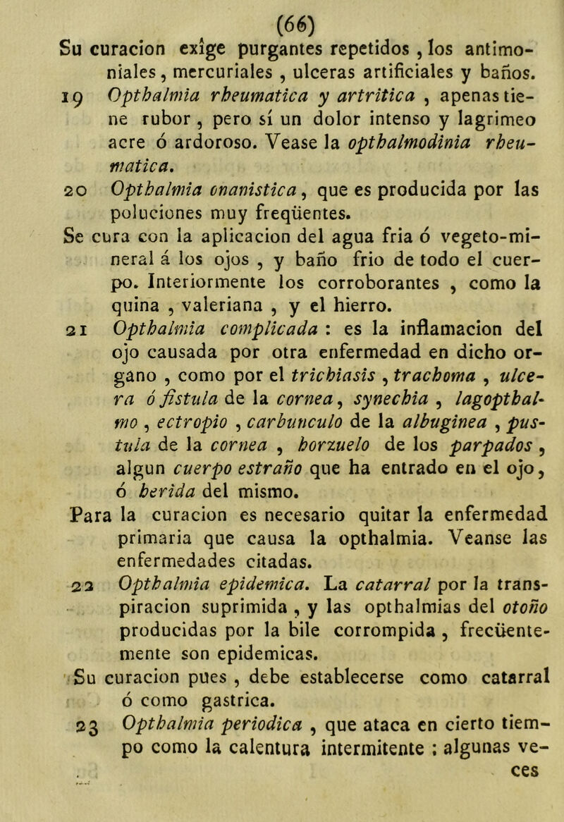 Su curación exige purgantes repetidos , los antimo- niales , mercuriales , ulceras artificiales y baños. 19 Opthalmia rheumatica y artrítica , apenas tie- ne rubor , pero sí un dolor intenso y lagrimeo acre ó ardoroso. Vease la opthalmodinia rheu- niatica. 20 Opthalmia cnanistica, que es producida por las poluciones muy freqüentes. Se cura con la aplicación del agua fria ó vegeto-mi- neral á los ojos , y baño frió de todo el cuer- po. Interiormente los corroborantes , como la quina , valeriana , y el hierro. 21 Opthalmia complicada : es la inflamación del ojo causada por otra enfermedad en dicho ór- gano , como por el triebiasis , trachoma , ulce~ ra ó fistula de la cornea^ synechia , lagopthal- mo , ectropio , carbúnculo de la albugínea , pus- tula de la cornea , horzuelo de los parpados , algún cuerpo estraño que ha entrado en el ojo, ó herida del mismo. Para la curación es necesario quitar la enfermedad primaria que causa la opthalmia. Veanse las enfermedades citadas. 23 Opthalmia epidémica. La catarral por la trans- piración suprimida , y las opthalmias del otoño producidas por la bile corrompida , frecuente- mente son epidémicas. Su curación pues , debe establecerse como catarral ó como gástrica. 23 Opthalmia periódica , que ataca en cierto tiem- po como la calentura intermitente ; algunas ve- ces