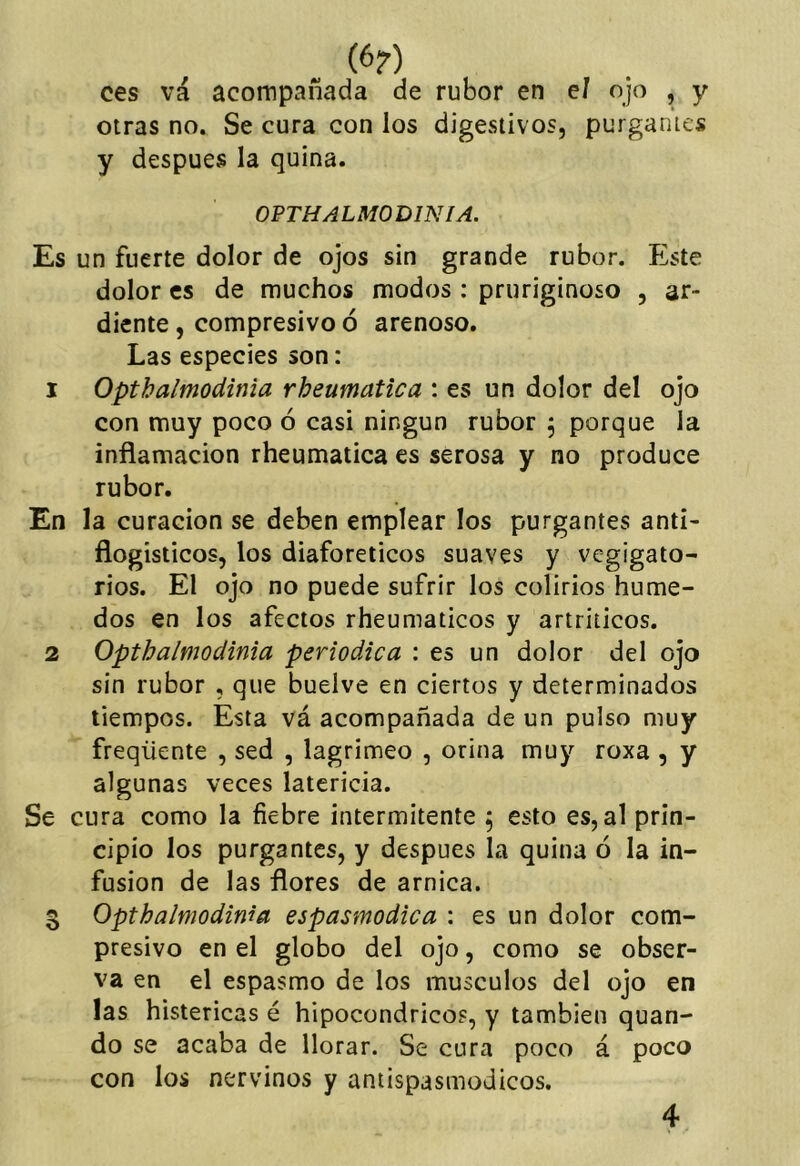 ces vá acompañada de rubor en el ojo , y otras no. Se cura con los digestivos, purgantes y después la quina. OPTHALMODINIA. Es un fuerte dolor de ojos sin grande rubor. Este dolor es de muchos modos: pruriginoso , ar- diente , compresivo ó arenoso. Las especies son: 1 Optbalmodinia rheumatica : es un dolor del ojo con muy poco ó casi ningún rubor 5 porque la inflamación rheumatica es serosa y no produce rubor. En la curación se deben emplear los purgantes anti- flogisticos, los diaforéticos suaves y vegigato- rios. El ojo no puede sufrir los colirios húme- dos en los afectos rheumaticos y artríticos. 2 Optbalmodinia periódica : es un dolor del ojo sin rubor , que buelve en ciertos y determinados tiempos. Esta vá acompañada de un pulso muy freqüente , sed , lagrimeo , orina muy roxa , y algunas veces latericia. Se cura como la fiebre intermitente , esto es, al prin- cipio los purgantes, y después la quina ó la in- fusión de las flores de arnica. 3 Optbalmodinia espasmodica : es un dolor com- presivo en el globo del ojo, como se obser- va en el espasmo de los músculos del ojo en las histéricas é hipocóndricos, y también quan- do se acaba de llorar. Se cura poco á poco con los nervinos y aniispasmodicos.