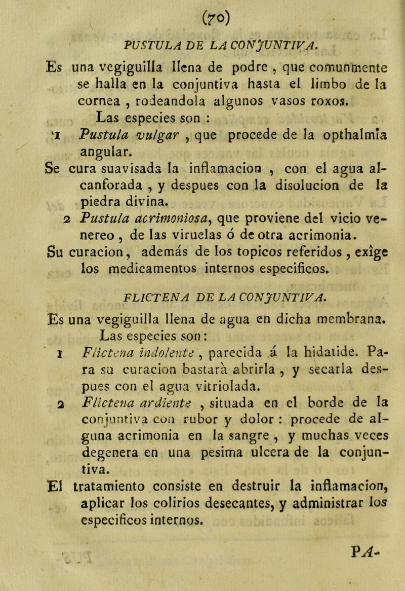(?0) PUSTULA DE LA CONJUNTIVA, Es una vegiguilla llena de podre , que comunmente se halla en la conjuntiva hasta el limbo de la cornea , rodeándola algunos vasos roxos. Las especies son ; ‘I Vustula vulgar , que procede de la opthalmia angular. Se cura suavisada la inflamación , con el agua al- canforada , y después con la disolución de la piedra divina. 2 Vüstula acrimoniosa,^ que proviene del vicio ve- néreo , de las viruelas ó de otra acrimonia. Su curación, además de los tópicos referidos , exige los medicamentos internos especificos. FLICTENA DE LA CONJUNTIVA, Es una vegiguilla llena de agua en dicha membrana. Las especies son: 1 Flictena indolente , parecida á la hidatide. Pa- ra su curación bastará abrirla , y secarla des- pués con el agua vitriolada. a Flictena ardiente , situada en el borde de la conjuntiva con rubor y dolor : procede de al- guna acrimonia en la sangre , y muchas veces degenera en una pésima ulcera de la conjun- tiva. El tratamiento consiste en destruir la inflamación, aplicar los colirios desecantes, y administrar los especificos internos.