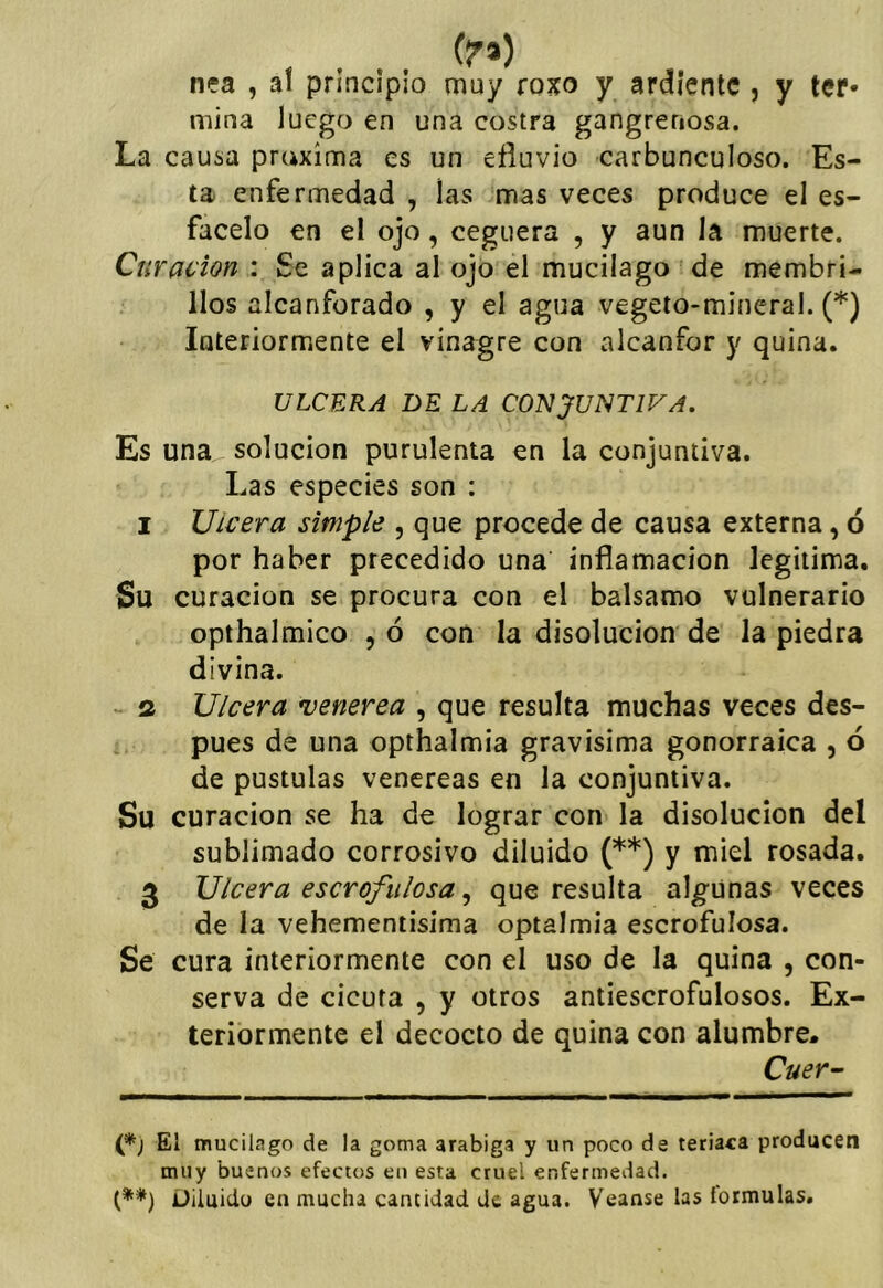 (?*) n?a , al principio muy roxo y ardiente , y ter* mina luego en una costra gangrenosa. La causa prcixima es un efluvio carbunculoso. Es- ta enfermedad , las mas veces produce el es- facelo en el ojo, ceguera , y aun la muerte. Curación : Se aplica al ojo el mucilago 'de membri- llos alcanforado , y el agua vegeto-mineral. (*) Interiormente el vinagre con alcanfor y quina. ULCERA DE LA COISIJUNTIVA. Es una solución purulenta en la conjuntiva. Las especies son : I Ulcera simple , que procede de causa externa, ó por haber precedido una inflamación legitima. Su curación se procura con el balsamo vulnerario opthalmico , ó con la disolución de la piedra divina. s Ulcera venerea , que resulta muchas veces des- pués de una opthalmia gravisima gonorraica , ó de pústulas venereas en la conjuntiva. Su curación se ha de lograr con la disolución del sublimado corrosivo diluido (**) y miel rosada. 3 Ulcera escrofulosa, que resulta algunas veces de la vehementisima optalmia escrofulosa. Se cura interiormente con el uso de la quina , con- serva de cicuta , y otros antiescrofulosos. Ex- teriormente el decocto de quina con alumbre, Cuer- El mucilago de la goma arabiga y un poco de teriaca producen muy buenos efectos en esta cruel enfermedad. (**) Diluido en mucha cantidad de agua. Véanse las lormulas.