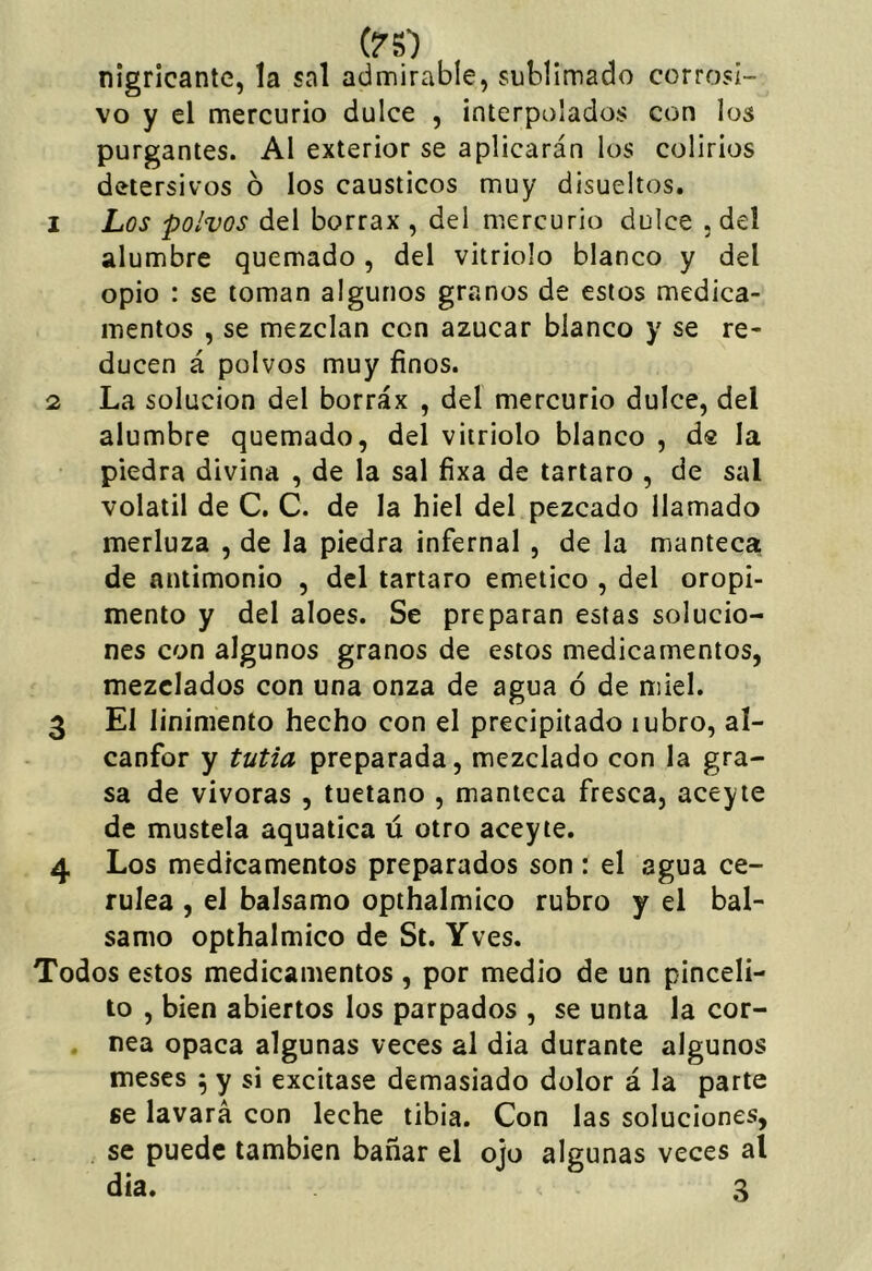 (rs) nigricantc, la sal admirable, sublimado corrosi- vo y el mercurio dulce , interpolados con los purgantes. Al exterior se aplicarán los colirios detersivos ó los cáusticos muy disueltos. 1 Los polvos del borrax , del mercurio dulce . del alumbre quemado, del vitriolo blanco y del opio : se toman algunos granos de estos medica- mentos , se mezclan con azúcar blanco y se re- ducen á polvos muy finos. 2 La solución del borráx , del mercurio dulce, del alumbre quemado, del vitriolo blanco , dg la piedra divina , de la sal fixa de tártaro , de sal volátil de C. C. de la hiel del pezcado llamado merluza , de la piedra infernal , de la manteca de antimonio , del tártaro emético , del oropi- mento y del aloes. Se preparan estas solucio- nes con algunos granos de estos medicamentos, mezclados con una onza de agua ó de miel. 3 El linimento hecho con el precipitado rubro, al- canfor y tutia preparada, mezclado con la gra- sa de viveras , tuétano , manteca fresca, aceyte de mustela aquatica ú otro aceyte. 4 Los medicamentos preparados son : el agua ce- rúlea , el balsamo opthalmico rubro y el bal- samo opthalmico de St. Yves. Todos estos medicamentos , por medio de un pinceli- to , bien abiertos los parpados , se unta la cor- nea opaca algunas veces al dia durante algunos meses ^ y si excitase demasiado dolor á la parte ge lavará con leche tibia. Con las soluciones, se puede también bañar el ojo algunas veces al día. 3