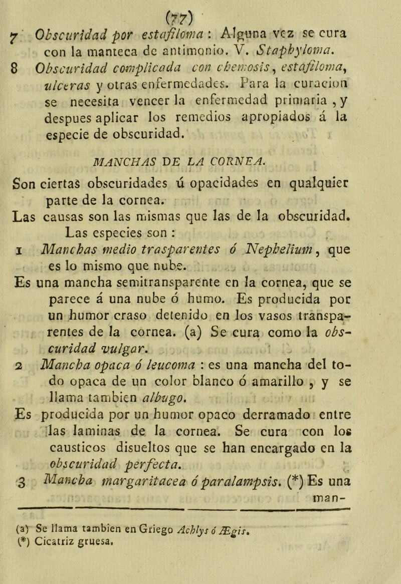 ^ Obscuridad por estafiloma: AIp;una vez secura con la manteca de antimonio. V. Staphyloma. 8 Obscuridad complicada con ebemosis ^ cstafiloma^ ulceras y otras enfermedades. Para la curación se necesita vencer la enfermedad primaria , y después aplicar los remedios apropiados á la especie de obscuridad. MANCHAS DE LA CORNEA. Son ciertas obscuridades ú opacidades en qualquier parte de la cornea. Las causas son las mismas que las de la obscuridad. Las especies son : 1 Manchas medio trasparentes ó Nephelium, que es lo mismo que nube. Es una mancha semitransparente en la cornea, que se parece á una nube ó humo. Es producida por un humor craso detenido en los vasos transpa- rentes de la cornea, (a) Se cura como la obs- curidad vulgar. 2 Mancha opaca ó leucoma : es una mancha del to- do opaca de un color blanco ó amarillo , y se llama también albugo. Es producida por un humor opaco derramado entre ilas laminas de la cornea. Se cura con los cáusticos disueltos que se han encargado en la obscuridad perfecta. '3 Mancha margaritacea óparalampsis. (*) Es una man- ta) Se llama también en Griego Achlys ó Mgis, t*) Cicatriz gruesa.