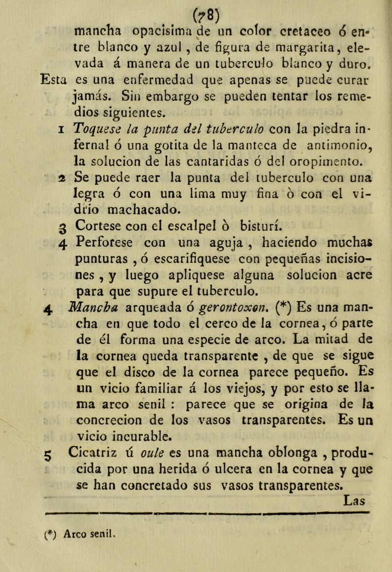 (?8) mancha opacisíma de un color cretáceo 6 en- tre blanco y azul , de figura de margarita, ele- vada á manera de un tubérculo blanco y duro. Esta es una enfermedad que apenas se puede curar jamás. Sin embargo se pueden tentar los reme- dios siguientes. I Toqúese la punta del tubérculo con la piedra in- fernal ó una gotita de la manteca de antimonio, la solución de las cantáridas ó del oropimento. íí Se puede raer la punta del tubérculo con una legra 6 con una lima muy fina 6 con el vi- drio machacado. 3 Córtese con el escalpel 6 bisturí. 4 Perfórese con una aguja , haciendo muchas punturas , ó escarifiquese con pequeñas incisio- nes , y luego apliqúese alguna solución acre para que supure el tubérculo. 4 Mancha arqueada ó gerontoxon. (*) Es una man- cha en que todo el cerco de la cornea, 6 parte de él forma una especie de arco. La mitad de la cornea queda transparente , de que se sigue que el disco de la cornea parece pequeño. Es un vicio familiar á los viejos, y por esto se lla- ma arco senil : parece que se origina de la concreción de los vasos transparentes. Es un vicio incurable. 5 Cicatriz ú oule es una mancha oblonga , produ- cida por una herida ó ulcera en la cornea y que se han concretado sus vasos transparentes. Las (*) Arco senil.