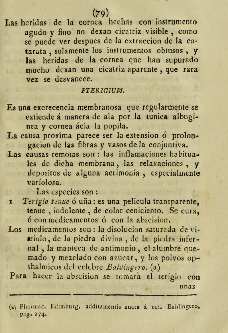 Las heridas de la cornea hechas con instrumento agudo y fino no dexan cicatriz visible , corno se puede ver después de la extracción de la ca- tarata , solamente los instrumentos obtusos , y las heridas de la cornea que han supurado mucho dexan una cicatriz aparente , que rara vez se desvanece. PTERIGIUM. Es una excrecencia membranosa que regularmente se extiende á manera de ala por la túnica albugí- nea y cornea ácia la pupila. La causa próxima parece ser la extensión ó prolon- gación de las fibras y vasos de la conjuntiva. Las causas remotas son : las inflamaciones habitua- les de dicha membrana, las relaxaciones , y depósitos de alguna acrimonia , especialmente variolosa. Las especies son : I Terigio t<¿nue 6 uña: es una película transparente, tenue , indolente , de color ceniciento. Se cura, ó con medicamentos ó con la abscision. Los medicamentos son : la disolución saturada de vi- triolo, de la piedra divina , de la piedra infer- nal , la manteca de antimonio, el alumbre que- mado y mezclado con azúcar, y los polvos op- ihalmicos del celebre Ba/íiingero. (a) Para hacer la abscision se tomará el terigio con linas (a) Pharmac. Edimburg, addiiamentis aucia á ccl. Baldingero. png. 274.