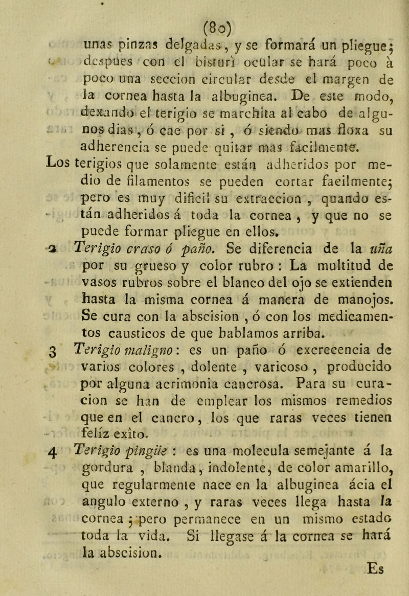 unas pinzas delgadas, y se formará un pliegue; después con el bisturí ocular se hará poco á poco una sección circular desde el margen de ia cornea hasta la albugínea. De este modo, dexando el terigio se marchita al cabo de algu- nos dias , ó cae por si , ó siendo mas floxa su adherencia se puede quitar mas fa-cilmente. Los terigios que solamente están adheridos por me- dio de filamentos se pueden cortar fácilmente; pero es muy difícil su extracción , quando es- tán adheridos á toda la cornea , y que no se puede formar pliegue en ellos. a Terigio craso ó paño. Se diferencia de la uña por su grueso y color rubro : La multitud de vasos rubros sobre el blanco del ojo se extienden hasta la misma cornea á manera de manojos. Se cura con la abscision , ó con los medicamen- tos cáusticos de que hablamos arriba. 3 Terigio maligno: es un paño ó excrecencia de varios colores , dolente , varicoso , producido por alguna acrimonia cancrosa. Para su cura- ción se han de emplear los mismos remedios que en el cancro, los que raras veces tienen feliz éxito. 4 Terigio pingue : es una molécula semejante á la gordura , blanda, indolente, de color amarillo, que regularmente nace en la albugínea ácia el ángulo externo , y raras veces llega hasta la cornea 3 pero permanece en un mismo estado toda la vida. Si llegase á la cornea se hará la abscision. Es