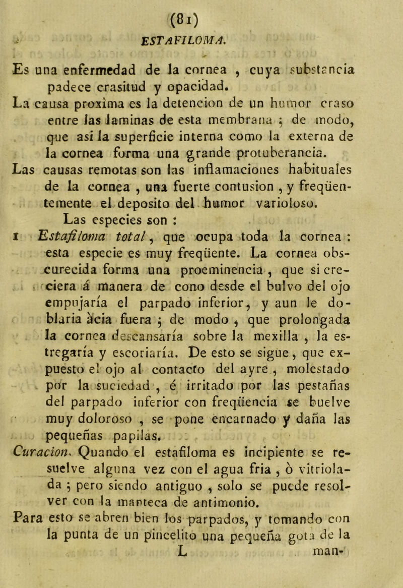 EST AFILOME, Es una enfermedad de la cornea , cuya substEncia padece crasitud y opacidad. La causa próxima es la detención de un humor craso entre las laminas de esta membrana ^ de modo, que asi la superficie interna como la externa de la cornea forma una grande protuberancia. Las causas remotas son las inflamaciones habituales de la cornea , una fuerte contusión , y freqüen- teraente el deposito del humor varioloso. Las especies son : I Estafiloma total ^ que ocupa toda la cornea: esta especie es muy freqüente. La cornea obs- curecida forma una proeminencia , que si cre- ■ ciera á manera de cono desde el bulvo del ojo empujaría el parpado inferior, y aun le do- blarla acia fuera ^ de modo , que prolongada la cornea descansaría sobre la mexilla , la es- tregaría y escoriaría. De esto se sigue, que ex- puesto el ojo al contacto del ayre , molestado por la suciedad , é irritado por las pestañas del parpado inferior con freqüencia se buelve muy doloroso , se pone encarnado y daña las pequeñas papilas. Curación-. Quando el estafiloma es incipiente se re- suelve alguna vez con el agua fría , ó vitriola- da 5 pero siendo antiguo , solo se puede resol- ver con la manteca de antimonio. Para esto se abren bien los parpados, y lomando con la punta de un pincelito una pequeña gota de la L man-