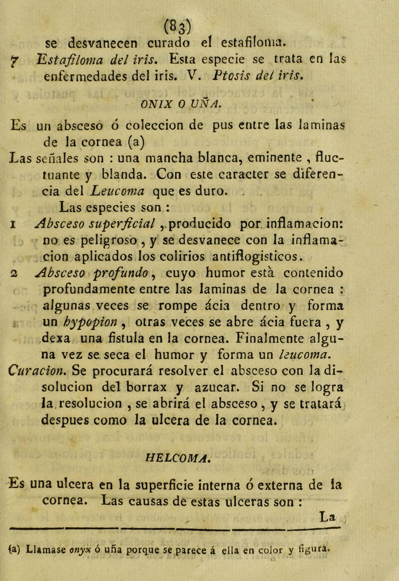 se desvanecen curado el estafiíonia. Jr TLstafiloma del iris. Esta especie se trata en las enfermedades del iris. V. Ptosis del iris. ONIX o UÑA. Es un absceso ó colección de pus entre las laminas de la cornea (a) Las señales son : una mancha blanca, eminente , fluc- tuante y blanda. Con este carácter se diferen- cia del Leucoma que es duro. Las especies son : 1 Absceso superficial,,producido por inflamación: no es peligroso , y se desvanece con la inflama- ción aplicados los colirios antiflogísticos. 2 Absceso profundo, cuyo humor está contenido profundamente entre las laminas de la cornea : algunas veces se rompe ácia dentro y forma un hypopion , otras veces se abre ácia fuera , y dexa una fístula en la cornea. Finalmente algu- na vez se seca el humor y forma un leucoma. Curación. Se procurará resolver el absceso con la di- solución del borrax y azúcar. Si no se logra la.resolución , se abrirá el absceso , y se tratará después como la ulcera de la cornea. HELCOMA. Es una ulcera en la superfície interna ó externa de ía cornea. Las causas de estas ulceras son : (a) Llamase onyx ó uña porque se parece á ella en color y figura.