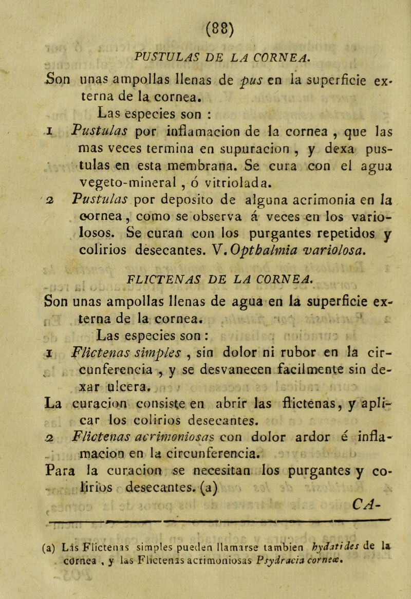 PUSTULAS DE LA CORNEA. jSon linas ampollas llenas de pus en la superficie ex- terna de la cornea. Las especies son : I Pústulas por inflamación de la cornea , que las mas veces termina en supuración , y dexa pus- tulas en esta membrana. Se cura con el agua vegeto-mineral , ó vitriolada. 2. Pústulas por deposito de alguna acrimonia en la oornea, como se observa á veces en los vario- losos. Se curan con los purgantes repetidos y colirios desecantes. V. Optbalmia variolosa. FLICTENAS DE LA CORNEA. Son unas ampollas llenas de agua en la superficie ex- terna de la cornea. Las especies son: I Flictenas simples , sin dolor ni rubor en la cir- cunferencia 5 y se desvanecen fácilmente sin de- xar ulcera. La curación consiste en abrir las flictenas, y apli- car los colirios desecantes. .2 Flictenas acrimoniosas con dolor ardor é infla- mación en la circunferencia. Para la curación se necesitan los purgantes y co- lirios desecantes, (a) CA- (a) Lis Flictenas simples pueden llamarse también hydatides de U cornea , y las Flictenas acrimoniosas Psydraciacorns<e.