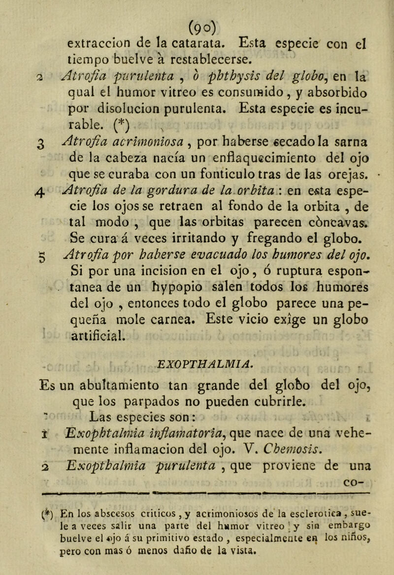 (9°) extracción de la catarata. Esta especie con el tiempo buelve a restablecerse. 3 Atrofia purulenta , o phthysis del globo^ en la qual el humor vitreo es consumido, y absorbido por disolución purulenta. Esta especie es incu- rable. (*) 3 Atrofia ac rimoniosa , por haberse secado la sarna de la cabeza nacía un enflaquecimiento del ojo que se curaba con un fonticulo tras de las orejas. 4 Atrofia de la gordura de la órbita : en e«ta espe- cie los ojos se retraen al fondo de la órbita , de tal modo , que las órbitas parecen cóncavas. Se cura á veces irritando y fregando el globo. 3 Atrofia por haberse evacuado los humores del ojo. Si por una incisión en el ojo, ó ruptura espon- tanea de un hypopio salen todos los humores del ojo , entonces todo el globo parece una pe- queña mole carnea. Este vicio exige un globo artificial. EXOPTHALMIA. Es un abultamiento tan grande del globo del ojo, que los parpados no pueden cubrirle. Las especies son: 1 Exophtalmia inflamatoria^ nace de una vehe- mente inflamación del ojo. V. Chemosis. 3 Exopthalmia purulenta , que proviene de una co- (*) En los abscesos etílicos , y acrimoniosos de la esclerótica , sue- le a veces salir una parte del humor vitreo , y sin embargo buelve el ojo á su primitivo estado , especialmcute en los niños, peco con mas ó menos daño de la vista.