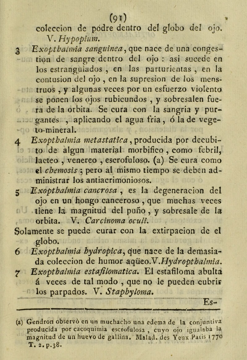 colección de podre dentro del globo del ojo. V. Hypopiuiu. 3 ’Exoptkahhia sanguínea^ que nace de una conges- tión de sangre dentro del ojo ; asi sucede en los estrangulados , en Jas parturientas , en la contusión del ojo , en la supresión de los mens- truos , y algunas veces por un esfuerzo violento se ponen los ojos rubicundos , y sobresalen fue- ra de la órbita. Se cura con la sangria y pur- gantes , aplicando el agua fria, ó la de vege- to-mineral. 4 Exopthalmia metastatica, producida por decúbi- to de algún material morbífico , como febril, lácteo , venereo , escrofuloso, (a) Se cura como el ch¿mosis ^ pero al mismo tiempo se deben ad- ministrar los antiacrimoniosos. 5 Exopthalmia cancrosa , es la degeneración del ojo en un hongo canceroso , que muchas veces tiene la magnitud del puño , y sobresale de la órbita. V. Carcinoma oculi. Solamente se puede curar con la extirpación de el globo. 6 Exopthalmia hydropica.^ que nace de la demasia- da colección de humor di^eoN.Hydropthalmia. ^ Exopthalmia estafilomatica. El estafiloma abulta á veces de tal modo , que no le pueden cubrir los parpados. V. Staphyloma» Es- ta) Gendron observó en un muchacho una edema de la conjuntiva producida por cacoquimia escrofulosa , cuyo ojo igualaba la magnitud de un huevo de gallina. Matad, des Yeux Haiis 1770 T. 2. p.38.