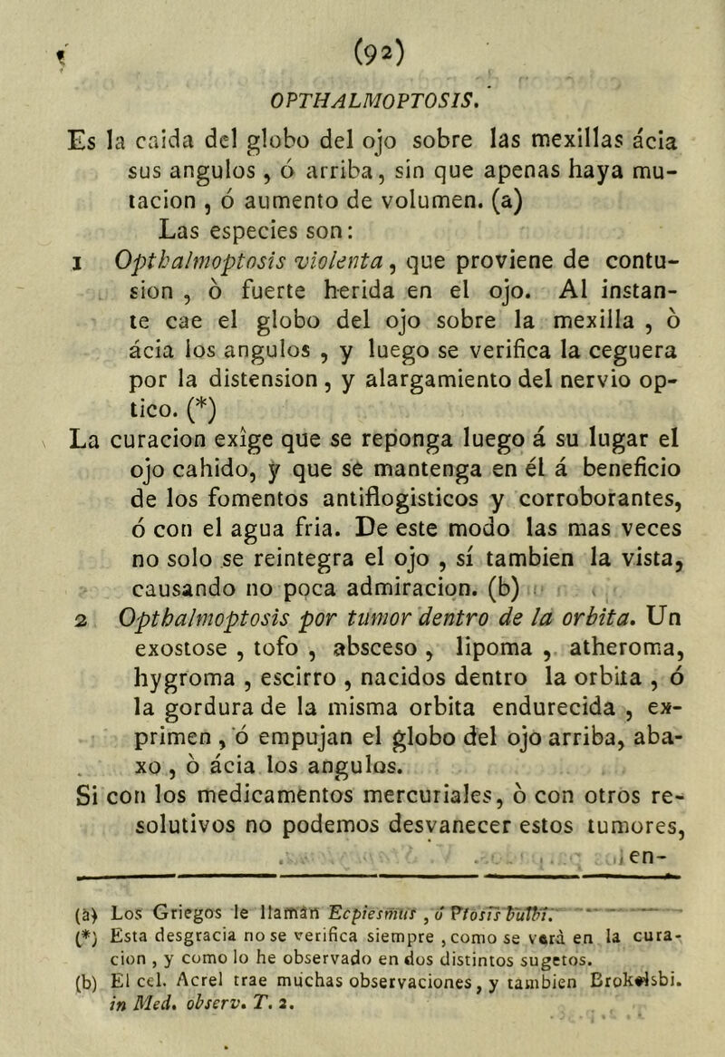 OPTHALMOPTOSIS. ' Es la caída dcl globo del ojo sobre las mexillas acia sus ángulos , ó arriba, sin que apenas haya mu- tación , ó aumento de volumen, (a) Las especies son: 1 Opthalmoptosis violenta, que proviene de contu- sión , ó fuerte herida en el ojo. Al instan- te cae el globo del ojo sobre la mexilla , 6 ácia ios ángulos , y luego se verifica la ceguera por la distensión , y alargamiento del nervio óp- tico. (*) La curación exige que se reponga luego á su lugar el ojo cabido, y que se mantenga en él á beneficio de los fomentos antiflogísticos y corroborantes, ó con el agua fria. De este modo las mas veces no solo se reintegra el ojo , sí también la vista, causando no poca admiración, (b) » 2 Opthalmoptosis por tumor dentro de la órbita. Un exostose , tofo , absceso , lipoma , atheroma, hygroma , escirro , nacidos dentro la órbita , ó la gordura de la misma órbita endurecida , ex- primen , ó empujan el globo del ojo arriba, aba- xo , ó ácia los ángulos. Si con los medicamentos mercuriales, ó con otros re- solutivos no podemos desvanecer estos tumores, .en- (S) Los Griegos le llaman Ecpiesmus , ó PiosTs huWi:' !*) Esta desgracia no se verifica siempre ,como se V6rá en la cura- ción , y como lo he observado en dos distintos sugetos. (b) El cel. Acrel trae miichas observaciones, y también Brok«4sbi. in Med, ohserv, T. a.