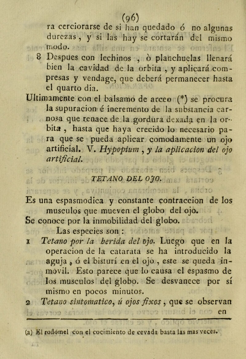 ra cerciorarse de si han quedado ó no algunas durezas , y si las hay se cortarán del mismo modo- 8 Después con lechinos , 6 planchuelas llenará bien la cavidad de la órbita , y aplicará com- presas y vendage, que deberá permanecer hasta el quarto dia. Ultimamente con el balsamo de arceo (*) se procura la supuración é incremento de la substancia car- nosa que renace.de la gordura dexada en la ór- bita , hasta que haya crecido lo necesario pa- ra que se pueda aplicar cómodamente un ojo artificial. V. Hypopium , y la aplicación del ojo artificial, TETANO DEL oyo. Es una espasmodica y constante contracción de los músculos que mueven el globo del ojo. Se conoce por la inmobilidad del globo. Las especies son : 1 Tétano por la herida del ojo. Luego que en la operación de la catarata se ha introducido la aguja 5 ó el bisturí en el ojo , este se queda in- móvil. Esto parece que lo causa el espasmo de los músculos del globo. Se desvanece por sí mismo en pocos minutos. 2 Tétano sintomático^ ú ojos fixos, que se observan en Ca) Kl todomel coa el cocimiento de cevada basta las mas veces.