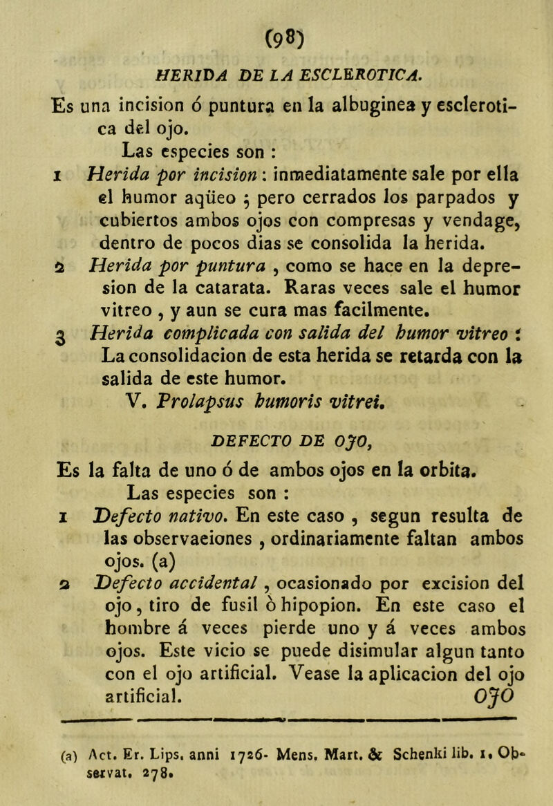 HERIDA DELA ESCLEROTICA. Es una incisión ó puntura en la albuginea y escleróti- ca del ojo. Las especies son : I Herida por incisión; innaediatamente sale por ella el humor aqüeo , pero cerrados los parpados y cubiertos ambos ojos con compresas y vendage, dentro de pocos dias se consolida la herida. Herida por puntura , como se hace en la depre- sión de la catarata. Raras veces sale el humor vitreo , y aun se cura mas fácilmente, 3 Herida complicada con salida del humor vitreo i La consolidación de esta herida se retarda con la salida de este humor. V. Vrolapsus humoris vitrei, DEFECTO DE OJO, Es la falta de uno ó de ambos ojos en la órbita* Las especies son : I Defecto nativo. En este caso , según resulta de las observaciones , ordinariamente faltan ambos ojos, (a) Q Defecto accidental, ocasionado por excisión del ojo, tiro de fusil óhípopion. En este caso el hombre á veces pierde uno y á veces ambos ojos. Este vicio se puede disimular algún tanto con el ojo artificial. Vease la aplicación del ojo artificial. (a) Act. Er. Lips, anni 1726- Mens. Mart, & Schenki lib. i, Ob- sutvat. 278,