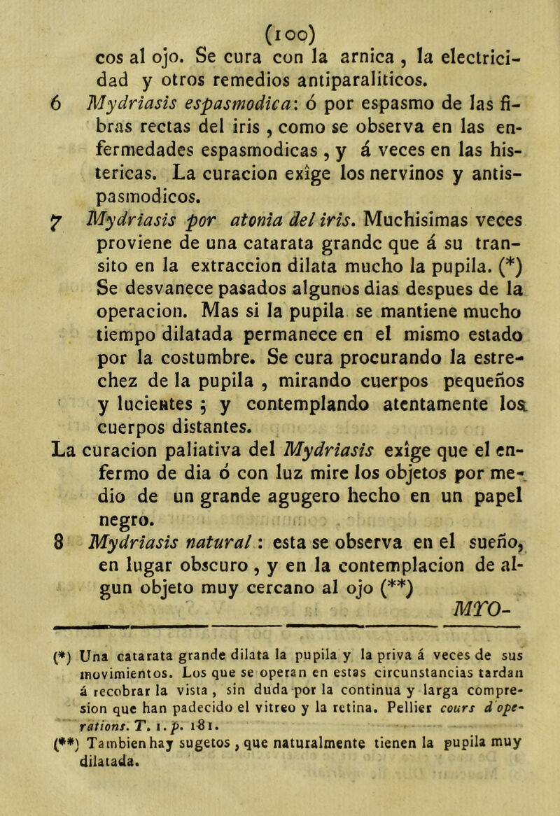 (loo) eos al ojo. Se cura con la arnica , la electrici- dad y otros remedios antiparaliticos. 6 Mydriasis espasmodica: ó por espasmo de las fi- bras rectas del iris , como se observa en las en- fermedades espasmodicas , y á veces en las his- téricas. La curación exige los nervinos y antis- pasmodicos. ^ Mydriasis por atonía del iris. Muchísimas veces proviene de una catarata grande que á su tran- sito en la extracción dilata mucho la pupila. (*) Se desvanece pasados algunos dias después de la operación. Mas si la pupila se mantiene mucho tiempo dilatada permanece en el mismo estado por la costumbre. Se cura procurando la estre- chez de la pupila , mirando cuerpos pequeños y lucientes , y contemplando atentamente lost cuerpos distantes. La curación paliativa del Mydriasis exige que el en- fermo de dia d con luz mire los objetos por me- dio de un grande agugero hecho en un papel negro. 8 Mydriasis natural: esta se observa en el sueño, en lugar obscuro , y en la contemplación de al- gún objeto muy cercano al ojo (**) MTO- (*) Una catarata grande dilata la pupila y la priva á veces de sus iBüvimientos. Los que se operan en estas circunstancias tardan á recobrarla vista, sin duda por la continua y larga compre- sión que han padecido el vitreo y la retina. Pelliet cours d ope- rations. T. i. />. i. (♦#} También hay sugetos , que naturalmente tienen la pupila muy dilatada.