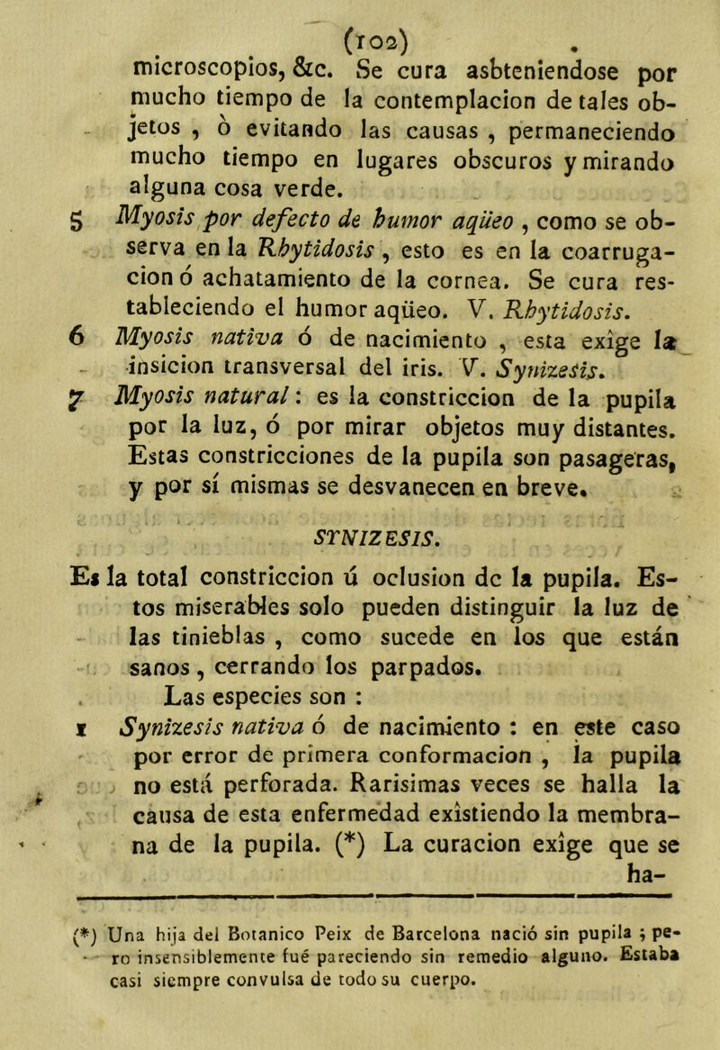 (roa) microscopios, 8rc. Se cura asbteniendose por mucho tiempo de la contemplación de tales ob- jetos , ó evitando las causas , permaneciendo mucho tiempo en lugares obscuros y mirando alguna cosa verde. 5 Myosis por defecto de humor aqileo , como se ob- serva en la Khytidosis , esto es en la coarruga- cionó achatamiento de la cornea. Se cura res- tableciendo el humor aqüeo. V. Rhytidosis. 6 Myosis nativa ó de nacimiento , esta exige la •insicion transversal del iris. V. Synizesis. ^ Myosis natural: es la constricción de la pupila por la luz, ó por mirar objetos muy distantes. Estas constricciones de la pupila son pasageras, y por sí mismas se desvanecen en breve* STNIZESIS. El la total constricción ú oclusión de la pupila. Es- tos miserables solo pueden distinguir la luz de las tinieblas , como sucede en los que están sanos, cerrando los parpados. Las especies son : I Synizesis nativa ó de nacimiento : en CTte caso por error de primera conformación , la pupila no está perforada. Rarísimas veces se halla la causa de esta enfermedad existiendo la membra- na de la pupila. (*) La curación exige que se ha- (*) Una hija del Botánico Peix de Barcelona nació sin pupila ; pe- ro insensiblemente fué pareciendo sin remedio alguno. Estaba casi siempre convulsa de todo su cuerpo.