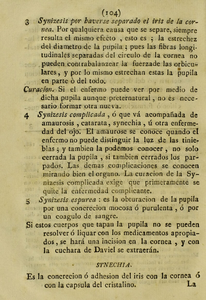3 Synizesis por haverse separado el iris de la cor-- nea. Por qualquiera causa que se separe, siempre resulta el mismo efecto , esto es Ja estrechez del diametrojde la pupila ^ pues las fibras longi- tudinales separadas del circulo de la cornea no pueden conirabalanzear la fuerzade las orbicu- lares, y por lo mismo estrechan estas la pupila en parte ó del todo. Curación. Si el enfermo puede ver por medio de dicha pupila aunque preternatural, no es nece- sario formar otra nueva. 4 Synizesis complicada , ó que vá acompañada de amaurosis , catarata, synechia , ú otra enferme- dad del ojo. El amáurose se conoce quando el enfermo no puede distinguir la lijz .ds las tinie- blas 5 y también la podemos conocer , no solo cerrada la pupila , si también cerrados los par- pados. Las demas complicaciones se conocen mirando bien el organo. La curación de la Sy- nizesis complicada exige que primeramente se quite la enfermedad complicante. 3 Synizesis espúrea : es la obturación de la pupila por una concreción mocosa ó purulenta , ó por un coagulo de sangre. Si estos cuerpos que tapan la pupila no se pueden resolver ó liquarcon los medicamentos apropia- dos , se hará una incisión en la cornea , y con la cuchara de Daviel se extraerán. STNECHIA, Es la concreción ó adhesión del iris con la cornea 6 con la capsula del cristalino. La
