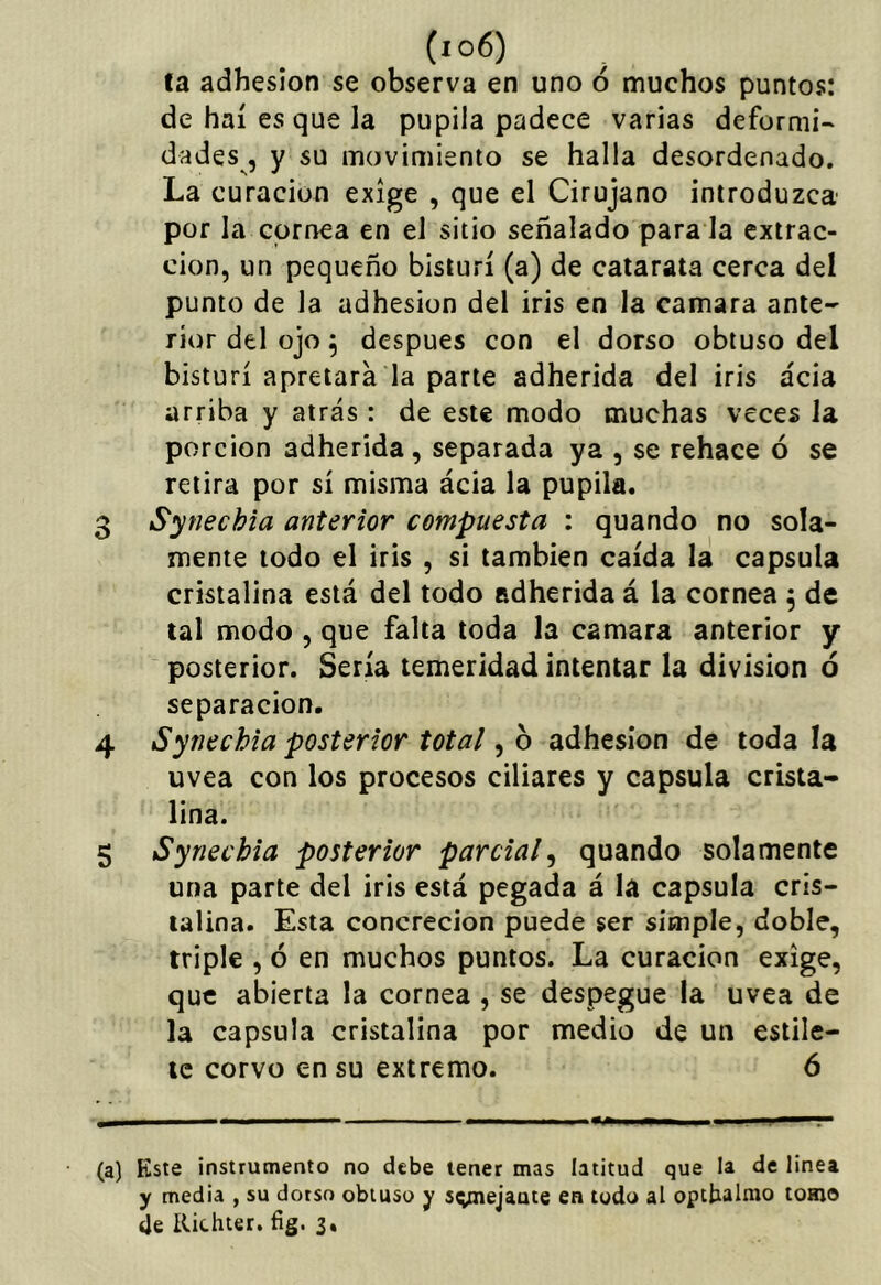 la adhesión se observa en uno ó muchos puntos: de haí es que la pupila padece varias defornii- dades , y su movimiento se halla desordenado. La curación exige , que el Cirujano introduzca por la cornea en el sitio señalado para la extrac- ción, un pequeño bisturí (a) de catarata cerca del punto de la adhesión del iris en la camara ante- rior del ojo 5 después con el dorso obtuso del bisturí apretara la parte adherida del iris acia arriba y atrás : de este modo muchas veces la porción adherida, separada ya , se rehace ó se retira por sí misma ácia la pupila. 3 Synechia anterior compuesta : quando no sola- mente todo el iris , si también caída la capsula cristalina está del todo adherida á la cornea 5 de tal modo , que falta toda la camara anterior y posterior. Sería temeridad intentar la división ó separación. 4 Synechia posterior total, b adhesión de toda la uvea con los procesos ciliares y capsula crista- lina. 5 Synechia posterior parcial^ quando solamente una parte del iris está pegada á la capsula cris- talina. Esta concreción puede ser simple, doble, triple , ó en muchos puntos. La curación exige, que abierta la cornea , se despegue la uvea de la capsula cristalina por medio de un estile- te corvo en su extremo. 6 (a) Kste instrumento no debe tener mas latitud que la de linea y media , su dorso obtuso y sq^iejaute en todo al opcbaluío tomo de Kichter. íig. 3.