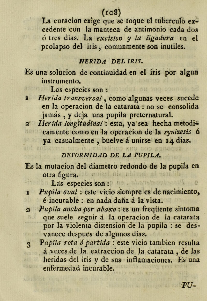 (io8) La curación exige que se toque el tubérculo eif- cedente con la manteca de antimonio cada dos ó tres dias. La excisión y la ligadura en el prolapso del iris, comunmente son inútiles. HERIDA DEL IRIS, Es una solución de continuidad en el iris por algún instrumento. Las especies son : 1 Herida transversal, como algunas veces sucede en la operación de la catarata : no se consolida jamás , y deja una pupila preternatural. 2 Herida longitudinal: esta, ya’sea hecha metodi* camente como en la operación de la synitesis ó ya casualmente , buelve á unirse en 14 dias. DEFORMIDAD DE LA PUPILA, Es la mutación del diámetro redondo de la pupila en otra hgura. Las especies son: 1 Vupila oval: este vicio siempre es de nacimiento, é incurable : en nada daña á la vista. 2 Pupila ancha por abaxo : es un freqüente sintoma que suele seguir á la operación de la catarata por la violenta distensión de la pupila : se des- vanece después de algunos dias. 3 Vupiia rota ó partida : este vicio también resulta á veces de la extracción de la catarata , dé las heridas del iris y de sus inñamaciones. Es una enfermedad incurable. PU-