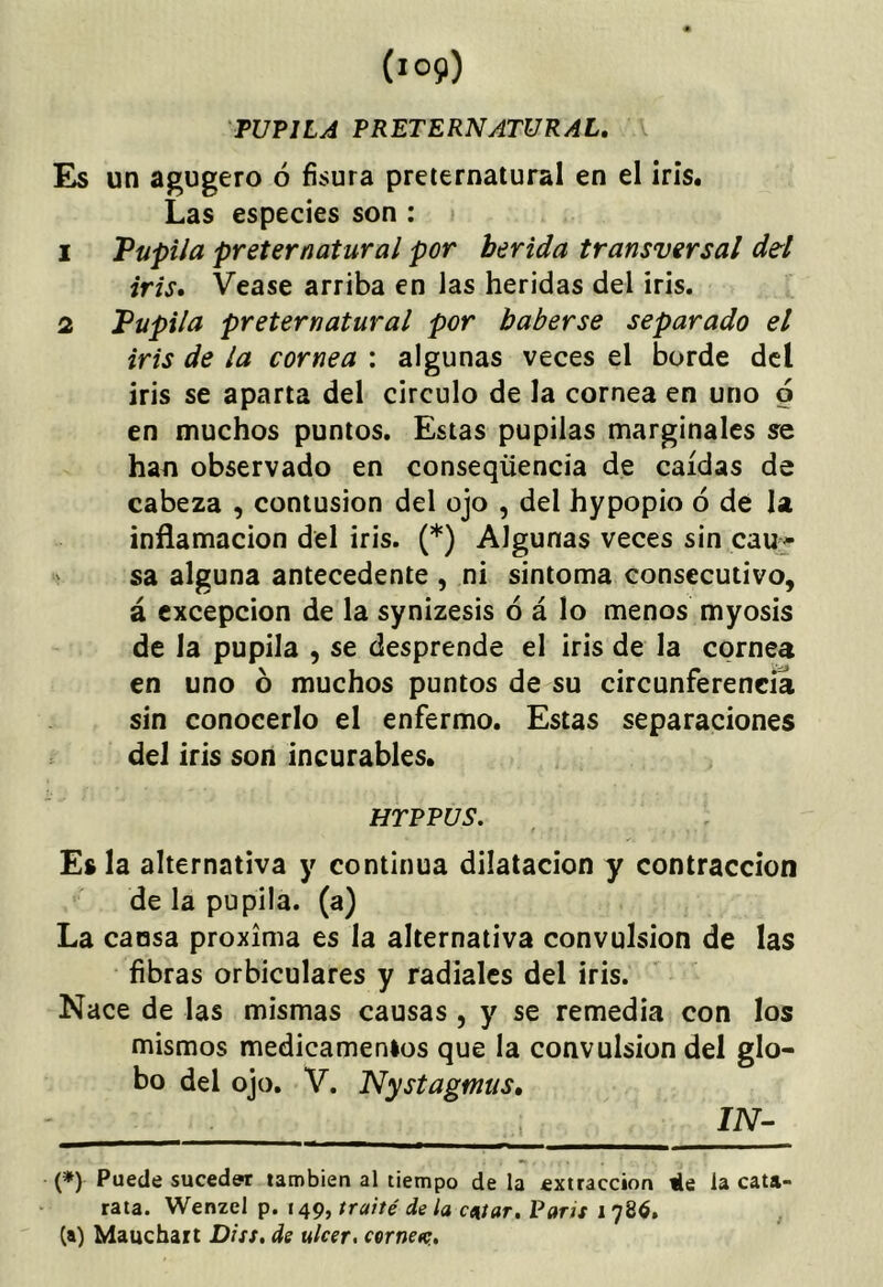 PUPILA PRETERNATURAL, Es un agugero ó fisura preternatural en el ¡rís. Las especies son : i 1 Pupila preternatural por herida transversal dd iris, Vease arriba en las heridas del iris. 2 Pupila preternatural por haberse separado el iris de la cornea : algunas veces el borde dcl iris se aparta del circulo de la cornea en uno 6 en muchos puntos. Estas pupilas marginales se han observado en conseqüencia de caídas de cabeza , contusión del ojo , del hypopio ó de la inflamación del iris. (*) Algunas veces sin cau^^ sa alguna antecedente , ni sintoma consecutivo, á excepción de la synizesis ó á lo menos myosis de la pupila , se desprende el iris de la cornea en uno ó muchos puntos de su circunferencia sin conocerlo el enfermo. Estas separaciones del iris son incurables. , HTPPUS. f Es la alternativa y continua dilatación y contracción de la pupila, (a) La causa próxima es la alternativa convulsión de las fibras orbiculares y radiales del iris. Nace de las mismas causas , y se remedia con los mismos medicamenios que la convulsión del glo- bo del ojo. V. Nystagmis, ' liV- (*) Puede suceder también al tiempo de la extracción ile la cata- rata. Wenzel p. 149, traite de la catar. Parts 1786, , (a) Mauchait Diss, de ulcer, cernea;.
