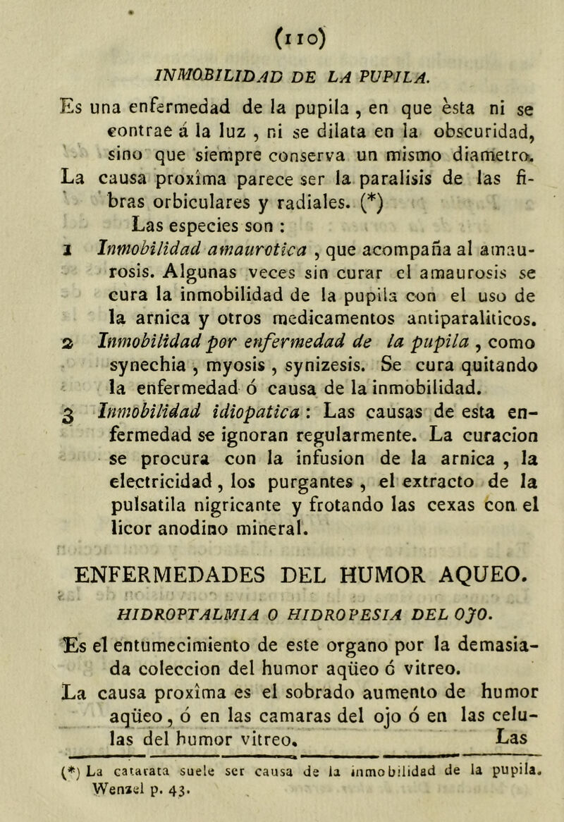 INMÚBILIDAD DE LA PUPILA. Es una enfermedad de la pupila , en que esta ni se contrae á la luz , ni se dilata en la obscuridad, sino que siempre conserva un mismo diámetro. La causa próxima parece ser la parálisis de las fi- ’ bras orbiculares y radiales. (*) Las especies son : I Inmobilidad amaurotica , que acompaña al amau- rosis. Algunas veces sin curar el amaurosis se cura la inmobilidad de la pupila con el uso de la arnica y otros medicamentos antiparaliiicos. s Inmobilidad por enfermedad de la pupila , como synechia , myosis , synizesis. Se cura quitando la enfermedad ó causa de la inmobilidad. 3 Inmobilidad idiopatica : Las causas de esta en- fermedad se ignoran regularmente. La curación se procura con la infusión de la arnica , la electricidad, los purgantes , el extracto de la pulsatila nigricante y frotando las cexas con el licor anodino mineral. ENFERMEDADES DEL HUMOR AQUEO. HIDROPTALMIA 0 HIDROPESIA DEL OJO. Es el entumecimiento de este organo por la demasia- da colección del humor aqüeo c vitreo. La causa próxima es el sobrado aumento de humor aqüeo, ó en las camaras del ojo ó en las célu- las del humor vitreo. Las (*) La cataiata suele ser causa de la inmobilidad de la pupila. Wenael p. 43.