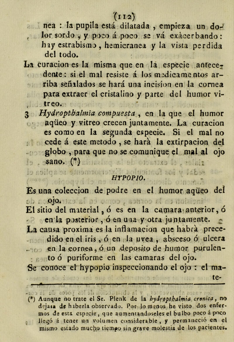 . .. nea : la pupila está dilatada , empieza un dor ^ lor sordo ^ y poco á.poco se va exacerbando: hay estrabismo, hemicránea y la vista perdida del todo. La curación es la misma que en lá especie antece? ' dente: si él mal resiste á los medicamentos ar- riba señalados se hará una incisión en la cornea para extraer el cristalino y parte del humor vi- treo. 3 Hydropthalmla compuesta , en la que el humor e aqüeo y vitreo crecen juntamente. La curación es como en la segunda especie. Si el mal no cede á este método , se hara la extirpación del globo , para que no se comunique el mal al ojo ; , sano. (*) . - v . . ' . HTPOPIO. • '  ^ Es una colección de podre en el humor aqüeo de! i ojo. . . . ; . , El sitio del material, ó es en la camara»anterior, ó cn la posterior ,-ó en una y otra ju n.tamente. - La causa próxima es la inflamación que habrá prece- dido en el iris ,.ó en Ja uvea , absceso ó ulcera ^ o - en la cornea, ó un (deposito de humor purulen- ; to ó puriforme en las camaras del ojo. Se conoce el hypopio inspeccionando el ojo : el ma- te- {*) Aunque no trate el Se. Pienk de la hydrópthalmia crónica, no dejaia de hiberia observado. Por lo menos he visto dos enfet* mos de esta especie, que aumentándoseles el bulbo poco á poco llegó á tener un volumen considerable, y permaneció en el mismo estado mucho tiempo sin grave molestia de los pacientes.