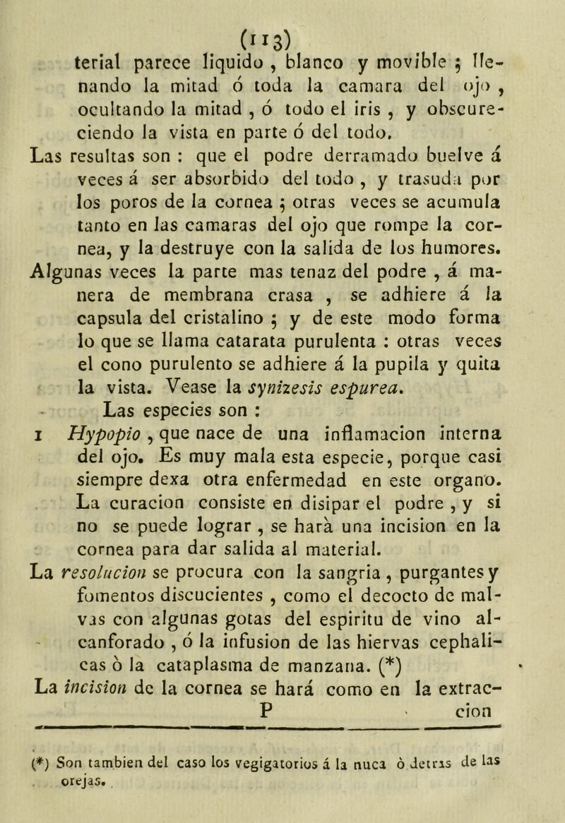 (”3) terial parece liquido , blanco y movible ; lle- nando la mitad ó toda la camara del ojo , ocultando la mitad , ó todo el iris , y obscure- ciendo la vista en parte ó del todo. Las resultas son : que el podre derramado buelve á veces á ser absorbido del todo , y trasuda por los poros de la cornea 5 otras veces se acumula tanto en las camaras del ojo que rompe la cor- nea, y la destruye con la salida de los humores. Algunas veces la parte mas tenaz del podre , á ma- nera de membrana crasa , se adhiere á la capsula del cristalino 5 y de este modo forma lo que se llama catarata purulenta : otras veces el cono purulento se adhiere á la pupila y quita la vista. Vease la synizesis espúrea. Las especies son : I Hypopio , que nace de una inflamación interna del ojo. Es muy mala esta especie, porque casi siempre dexa otra enfermedad en este organo. La curación consiste en disipar el podre , y si no se puede lograr , se hara una incisión en la cornea para dar salida al material. La resolución se procura con la sangría, purgantes y fomentos discucientes , como el decocto de mal- vas con algunas gotas del espíritu de vino al- canforado , ó la infusión de las hiervas cephali- cas 6 la cataplasma de manzana. (*) La incisión de la cornea se hará como en la extrac- P cion (♦) Son también del caso los vegigatorios á la nuca ó detras de las orejas.