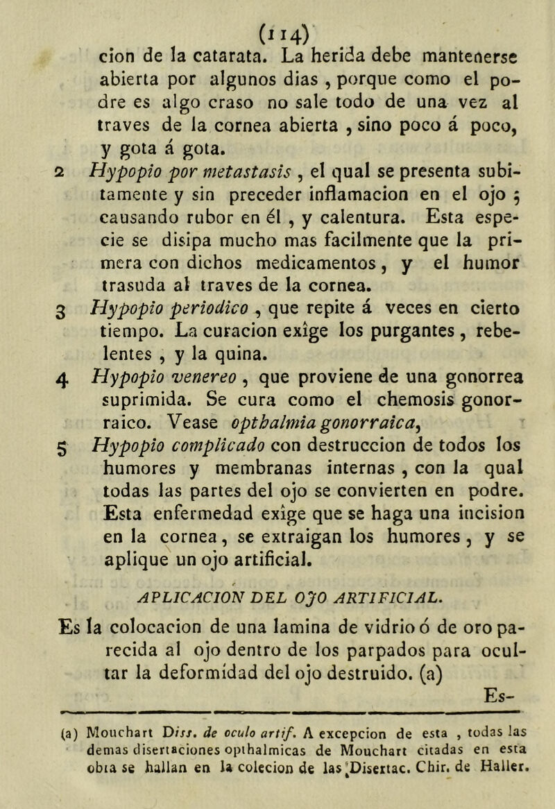 ('H) cion de la catarata. La herida debe mantenerse abierta por algunos dias , porque como el po- dre es algo craso no sale todo de una vez al través de la cornea abierta , sino poco á poco, y gota á gota. 2 Hypopio por metástasis , el qual se presenta súbi- tamente y sin preceder inflamación en el ojo 5 causando rubor en él , y calentura. Esta espe- cie se disipa mucho mas fácilmente que la pri- mera con dichos medicamentos, y el humor trasuda al través de la cornea. 3 Hypopio periódico , que repite á veces en cierto tiempo. La curación exige los purgantes , rebe- lentes , y la quina. 4 Hypopio venereo , que proviene de una gonorrea suprimida. Se cura como el chemosis gonor- raico. Vease optbalmia gonorraica^ 5 Hypopio complicado con destrucción de todos los humores y membranas internas , con la qual todas las partes del ojo se convierten en podre. Esta enfermedad exige que se haga una incisión en la cornea, se extraigan los humores, y se aplique un ojo artificial. e APLICACION DEL OyO ARTIFICIAL. Es la colocación de una lamina de vidrio ó de oro pa- recida al ojo dentro de los parpados para ocul- tar la deformidad del ojo destruido, (a) Es- (a) Mouchart Diss. de oculo artif. A excepción de esta , todas las demas disertaciones opihalmicas de Mouchart citadas en esta obta se hallan en la colecion de las^Diseitac. Cbir. de Haller.